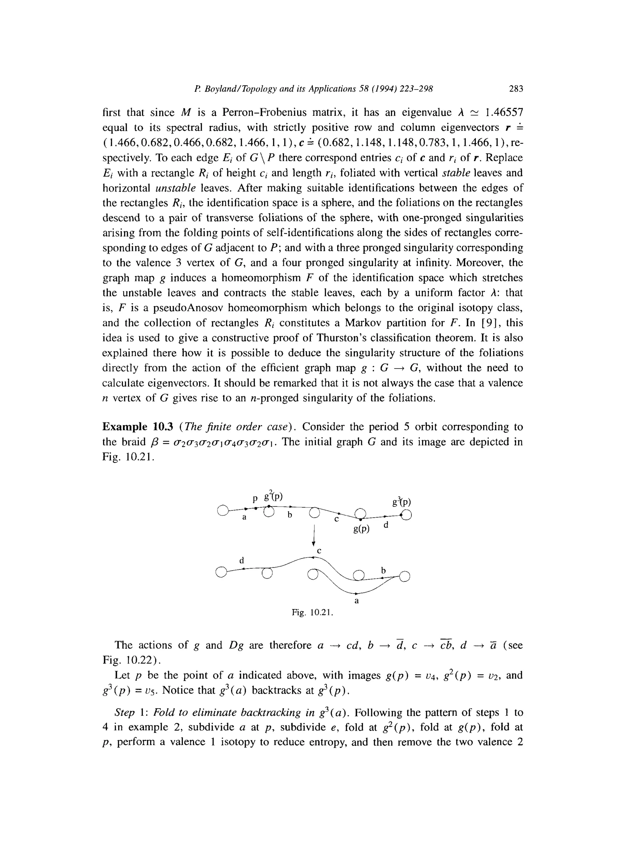 P: Boyland/Topology and ifs Applications 5R (1994) 223-298 283
first that since M is a Perron-Frobenius matrix, it has an eigenvalue A rv 1.46557
equal to its spectral radius, with strictly positive row and column eigenvectors r 4
(1.466,0.682,0.466,0.682, 1.466, 1, l), c A (0.682, 1.148, 1.148,0.783,1, 1.466, l),re-
spectively. To each edge E; of G P there correspond entries ci of c and rl of r. Replace
Ei with a rectangle Ri of height c, and length r-i, foliated with vertical stable leaves and
horizontal unstable leaves. After making suitable identifications between the edges of
the rectangles Ri, the identification space is a sphere, and the foliations on the rectangles
descend to a pair of transverse foliations of the sphere, with one-pronged singularities
arising from the folding points of self-identifications along the sides of rectangles corre-
sponding to edges of G adjacent to P; and with a three pronged singularity corresponding
to the valence 3 vertex of G, and a four pronged singularity at infinity. Moreover, the
graph map g induces a homeomorphism F of the identification space which stretches
the unstable leaves and contracts the stable leaves, each by a uniform factor A: that
is, F is a pseudoAnosov homeomorphism which belongs to the original isotopy class,
and the collection of rectangles R, constitutes a Markov partition for F. In [9], this
idea is used to give a constructive proof of Thurston’s classification theorem. It is also
explained there how it is possible to deduce the singularity structure of the foliations
directly from the action of the efficient graph map g : G + G, without the need to
calculate eigenvectors. It should be remarked that it is not always the case that a valence
n vertex of G gives rise to an n-pronged singularity of the foliations.
Example 10.3 (The jinite order case). Consider the period 5 orbit corresponding to
the braid p = V2~3(~2uiff4(~3(~2(T1. The initial graph G and its image are depicted in
Fig. 10.21.
p STP)
93(P)
0
c
d
0
a
Fig. 10.21.
The actions of g and Dg are therefore a -+ cd, b + d, c ---) cb, d -t Zi (see
Fig. 10.22).
Let p be the point of a indicated above, with images g(p) = ~4, g2(p) = ~2, and
g3 (p) = vg. Notice that g3( a) backtracks at g3(p).
Step 1: Fold to eliminate backtracking in g3( a). Following the pattern of steps 1 to
4 in example 2, subdivide a at p, subdivide e, fold at g2(p), fold at g(p), fold at
p, perform a valence 1 isotopy to reduce entropy, and then remove the two valence 2
 