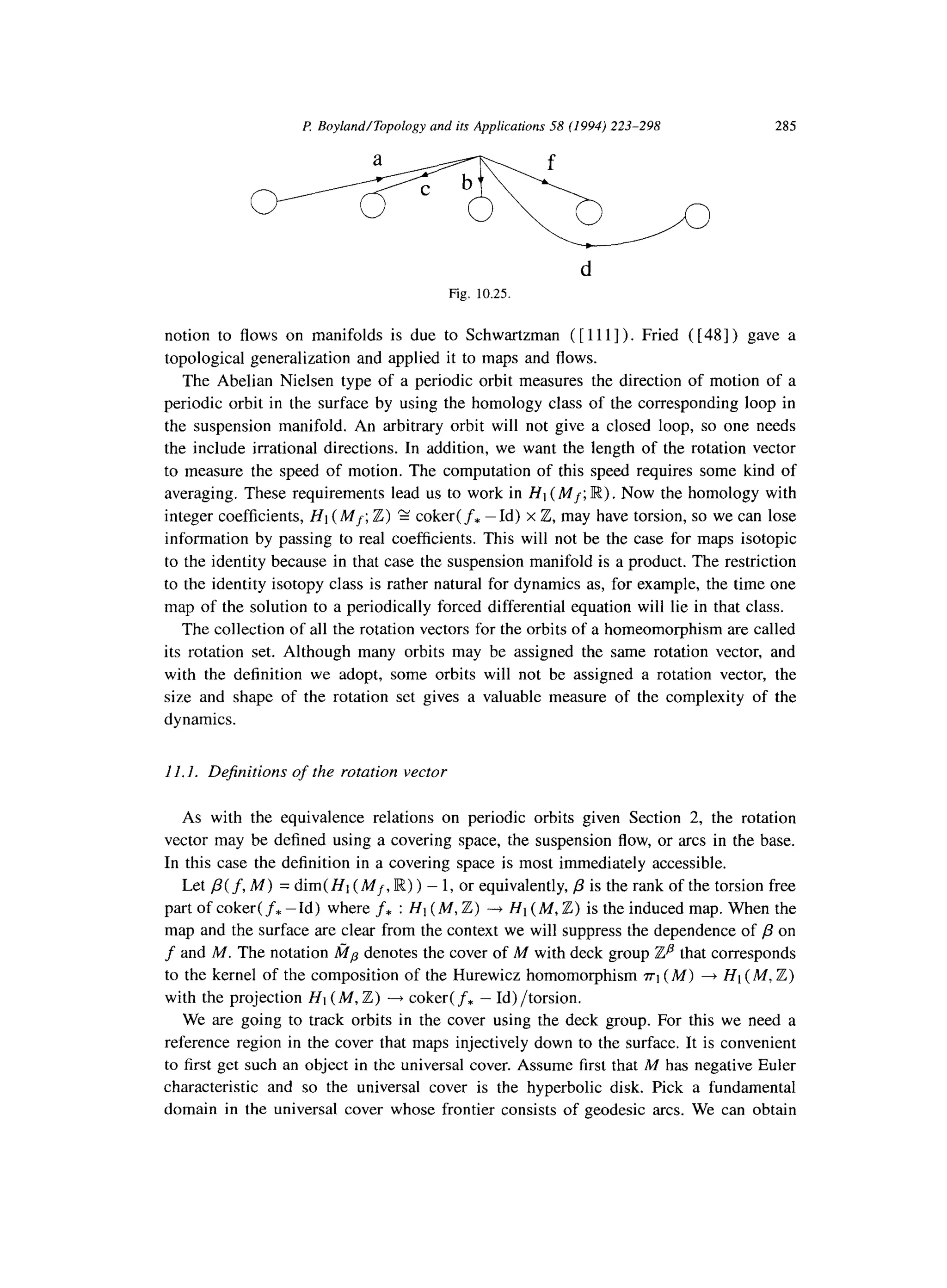 E Boyland/Topology and its Applications 58 (1994) 223-298 285
d
Fig. 10.25
notion to flows on manifolds is due to Schwartzman ( [ 1111). Fried ( [48] ) gave a
topological generalization and applied it to maps and flows.
The Abelian Nielsen type of a periodic orbit measures the direction of motion of a
periodic orbit in the surface by using the homology class of the corresponding loop in
the suspension manifold. An arbitrary orbit will not give a closed loop, so one needs
the include irrational directions. In addition, we want the length of the rotation vector
to measure the speed of motion. The computation of this speed requires some kind of
averaging. These requirements lead us to work in Ht (Mf; R). Now the homology with
integer coefficients, Hi (Mf; Z) 2 coker( f* -Id) x Z, may have torsion, so we can lose
information by passing to real coefficients. This will not be the case for maps isotopic
to the identity because in that case the suspension manifold is a product. The restriction
to the identity isotopy class is rather natural for dynamics as, for example, the time one
map of the solution to a periodically forced differential equation will lie in that class.
The collection of all the rotation vectors for the orbits of a homeomorphism are called
its rotation set. Although many orbits may be assigned the same rotation vector, and
with the definition we adopt, some orbits will not be assigned a rotation vector, the
size and shape of the rotation set gives a valuable measure of the complexity of the
dynamics.
11.1. Definitions of the rotation vector
As with the equivalence relations on periodic orbits given Section 2, the rotation
vector may be defined using a covering space, the suspension flow, or arcs in the base.
In this case the definition in a covering space is most immediately accessible.
Let /3( f, M) = dim( Hi (Mf, IR) ) - 1, or equivalently, p is the rank of the torsion free
part of coker( f* -Id) where f* : HI (M, Z) -+ HI (M, Z) is the induced map. When the
map and the surface are clear from the context we will suppress the dependence of p on
f and M. The notation a, denotes the cover of A4 with deck group Zfl that corresponds
to the kernel of the composition of the Hurewicz homomorphism ~1 (M) + HI (M, Z)
with the projection HI (M, Z) + coker( f* - Id) /torsion.
We are going to track orbits in the cover using the deck group. For this we need a
reference region in the cover that maps injectively down to the surface. It is convenient
to first get such an object in the universal cover. Assume first that M has negative Euler
characteristic and so the universal cover is the hyperbolic disk. Pick a fundamental
domain in the universal cover whose frontier consists of geodesic arcs. We can obtain
 