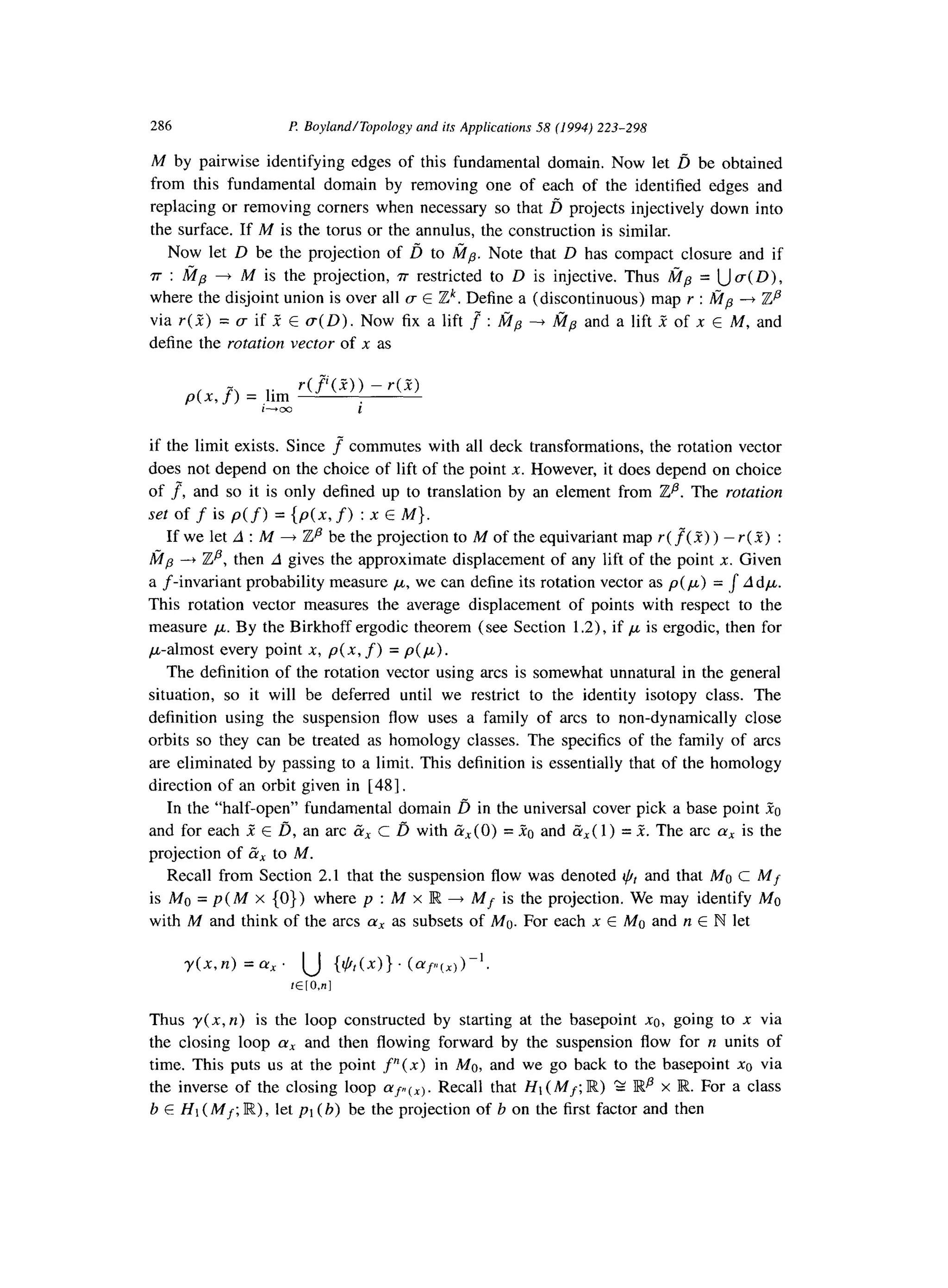 286 P. BoylandlTopology and its Applications 58 (1994) 223-298
M by pairwise identifying edges of this fundamental domain. Now let ij be obtained
from this fundamental domain by removing one of each of the identified edges and
replacing or removing corners when necessary so that D projects injectively down into
the surface. If M is the torus or the annulus, the construction is similar.
Now let D be the projection of d to fip. Note that D has compact closure and if
r :fip + M is the projection, rr restricted to D is injective. Thus tip = Ua( D),
where the disjoint union is over all CTE Zk. Define a (discontinuous) map r : I$?, ---f izp
via r( 2) = CTif R E (T(D). Now fixa lift _? : &lp + h?lp and a lift Z of n E M, and
define the rotation vector of x as
p(x, f) = lim
r(f”‘(_f>) - r(R)
i-boo i
if the limit exists. Since r commutes with all deck transformations, the rotation vector
does not depend on the choice of lift of the point x. However, it does depend on choice
of J, and so it is only defined up to translation by an element from Zp. The rotation
set of f is p(f) = {p(x, f) :x E M}.
If we let A :M + Zp be the projection to M of the equivariant map r ( f( 2) ) - r (2) :
b?p --+ Zp, then A gives the approximate displacement of any lift of the point X. Given
a f-invariant probability measure ,LL,we can define its rotation vector as p( ,u) = J A dp.
This rotation vector measures the average displacement of points with respect to the
measure ,u. By the Birkhoff ergodic theorem (see Section 1.2), if ,u is ergodic, then for
p-almost every point x, p(x, f) = p(p).
The definition of the rotation vector using arcs is somewhat unnatural in the general
situation, so it will be deferred until we restrict to the identity isotopy class. The
definition using the suspension flow uses a family of arcs to non-dynamically close
orbits so they can be treated as homology classes. The specifics of the family of arcs
are eliminated by passing to a limit. This definition is essentially that of the homology
direction of an orbit given in [48].
In the “half-open” fundamental domain b in the universal cover pick a base point .Q
and for each I E D, an arc CX c l? with gX(0) =X0 and (?lx(1) = R. The arc (Y, is the
projection of CX to M.
Recall from Section 2.1 that the suspension flow was denoted $t and that MO c Mf
is MO = p(M x (0))where p : M x R + Mf is the projection. We may identify MO
with M and think of the arcs (Y, as subsets of MO.For each x E MO and n E Pilet
Thus y( x, n) is the loop constructed by starting at the basepoint x0, going to x via
the closing loop (Y, and then flowing forward by the suspension flow for n units of
time. This puts us at the point fn(x) in MO, and we go back to the basepoint xo via
the inverse of the closing loop ‘YF~(,). Recall that Ht (Mf;R) S E-Xpx JR.For a class
b E HI (Mf;IR),let pt (b) be the projection of b on the first factor and then
 
