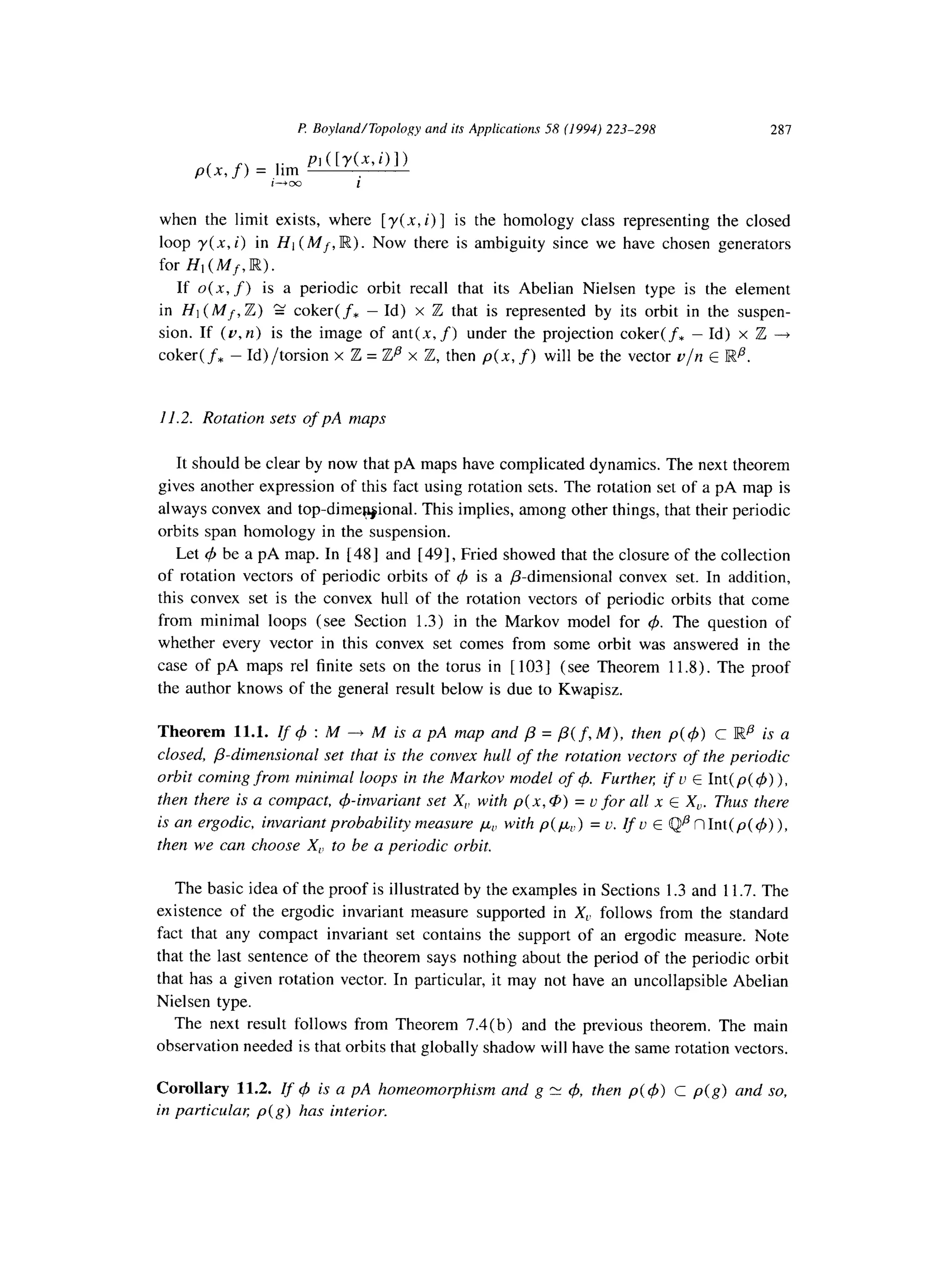 P. Boyland/Topologyand ifs Applicarions58 (I994)223-298 28-l
p(x, f) = ,,im PI ( [74x, 4 I)
1-03 i
when the limit exists, where [ y(x, i)] is the homology class representing the closed
loop y(x, i) in HI (Mf, R). Now there is ambiguity since we have chosen generators
for Hl(Mf,lFC).
If 0(x, f) is a periodic orbit recall that its Abelian Nielsen type is the element
in HI (Mf, Z) g coker(f, - Id) x Z that is represented by its orbit in the suspen-
sion. If (v, n) is the image of ant(x, f) under the projection coker(f, - Id) x Z ---f
coker( f* - Id) /torsion x Z = Zp x Z, then p( x, f) will be the vector v/n E lRfl.
11.2. Rotation sets of pA maps
It should be clear by now that pA maps have complicated dynamics. The next theorem
gives another expression of this fact using rotation sets. The rotation set of a pA map is
always convex and top-dimewional. This implies, among other things, that their periodic
orbits span homology in the suspension.
Let C$be a pA map. In [ 481 and [491, Fried showed that the closure of the collection
of rotation vectors of periodic orbits of 4 is a P-dimensional convex set. In addition,
this convex set is the convex hull of the rotation vectors of periodic orbits that come
from minimal loops (see Section 1.3) in the Markov model for c,z~.The question of
whether every vector in this convex set comes from some orbit was answered in the
case of pA maps rel finite sets on the torus in [ 1031 (see Theorem 11.8). The proof
the author knows of the general result below is due to Kwapisz.
Theorem 11.1. If q5 : M ---f M is a pA map and p = /3( f, M), then p(4) c Iwp is a
closed, @dimensional set that is the convex hull of the rotation vectors of the periodic
orbit coming from minimal loops in the Markov model of 4. Furthel; if u E Int(p(Q)),
then there is a compact, &invariant set X,, with p( x, @) = u for all x t X,. Thus there
is an ergodic, invariant probability measure ,uu,,with p(p(.) = u. If u E Qp nInt(p(+)),
then we can choose X,, to be a periodic orbit.
The basic idea of the proof is illustrated by the examples in Sections 1.3 and 11.7. The
existence of the ergodic invariant measure supported in X,. follows from the standard
fact that any compact invariant set contains the support of an ergodic measure. Note
that the last sentence of the theorem says nothing about the period of the periodic orbit
that has a given rotation vector. In particular, it may not have an uncollapsible Abelian
Nielsen type.
The next result follows from Theorem 7.4(b) and the previous theorem. The main
observation needed is that orbits that globally shadow will have the same rotation vectors.
Corollary 11.2. If q!~is a pA homeomorphism and g Y 4, then p( 4) c p(g) and so,
in particulal; p(g) has interior.
 