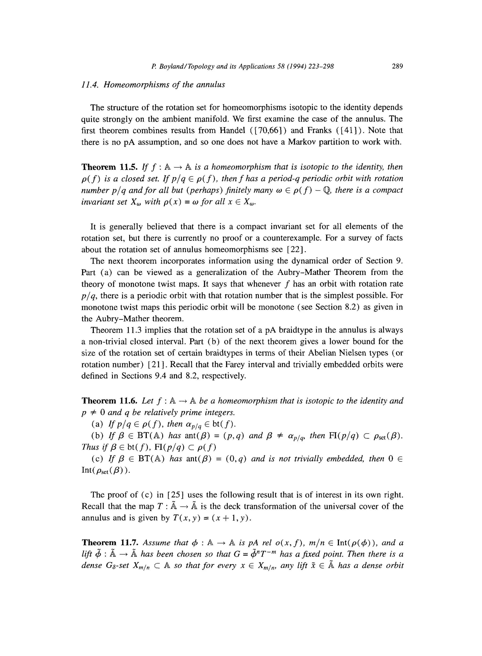 F? Boyland/Topology and its Applications 58 (1994) 223-298 289
11.4. Homeomorphisms of the annulus
The structure of the rotation set for homeomorphisms isotopic to the identity depends
quite strongly on the ambient manifold. We first examine the case of the annulus. The
first theorem combines results from Handel ( [ 70,661) and Franks ( [41] ). Note that
there is no pA assumption, and so one does not have a Markov partition to work with.
Theorem 11.5. Zff : A + A is a homeomorphism that is isotopic to the identity, then
p(f) is a closed set. Ifp/q E p( f ), then fhas a period-q periodic orbit with rotation
number p/q and for all but (perhaps) finitely many w E p(f) - Q,there is a compact
invariant set X, with p(x) = o for all x E X,.
It is generally believed that there is a compact invariant set for all elements of the
rotation set, but there is currently no proof or a counterexample. For a survey of facts
about the rotation set of annulus homeomorphisms see [22].
The next theorem incorporates information using the dynamical order of Section 9.
Part (a) can be viewed as a generalization of the Aubry-Mather Theorem from the
theory of monotone twist maps. It says that whenever f has an orbit with rotation rate
p/q, there is a periodic orbit with that rotation number that is the simplest possible. For
monotone twist maps this periodic orbit will be monotone (see Section 8.2) as given in
the Aubry-Mather theorem.
Theorem 11.3 implies that the rotation set of a pA braidtype in the annulus is always
a non-trivial closed interval. Part (b) of the next theorem gives a lower bound for the
size of the rotation set of certain braidtypes in terms of their Abelian Nielsen types (or
rotation number) [ 211. Recall that the Farey interval and trivially embedded orbits were
defined in Sections 9.4 and 8.2, respectively.
Theorem 11.6. Let f : A -+ A be a homeomorphism that is isotopic to the identity and
p # 0 and q be relatively prime integers.
(a) VP/q E p(f),thenaplqE Wf).
(b)IfP E BT(A) hasant(P)= (p,q)andP + ap/q,thenn(p/q)c pSet(P).
Thus ifP~ bt(f)>Wplq) c p(f)
(c)Zfp E BT(A) has ant(p) = (0, q) and is not trivially embedded, then 0 E
WpS&P) ).
The proof of (c) in [25] uses the following result that is of interest in its own right.
Recall that the map T : & + I%is the deck transformation of the universal cover of the
annulus and is given by T(x,y) = (x + 1,~).
Theorem 11.7. Assume that C$: A + A is pA rel 0(x, f),m/n E Int(p(ti)), and a
lift 4 : I%+ I% has been chosen so that G = $“T-“’ has a jixed point. Then there is a
dense Ga-set X,1,, c A so that for every x E X,,,,,, any lift i E d has a dense orbit
 