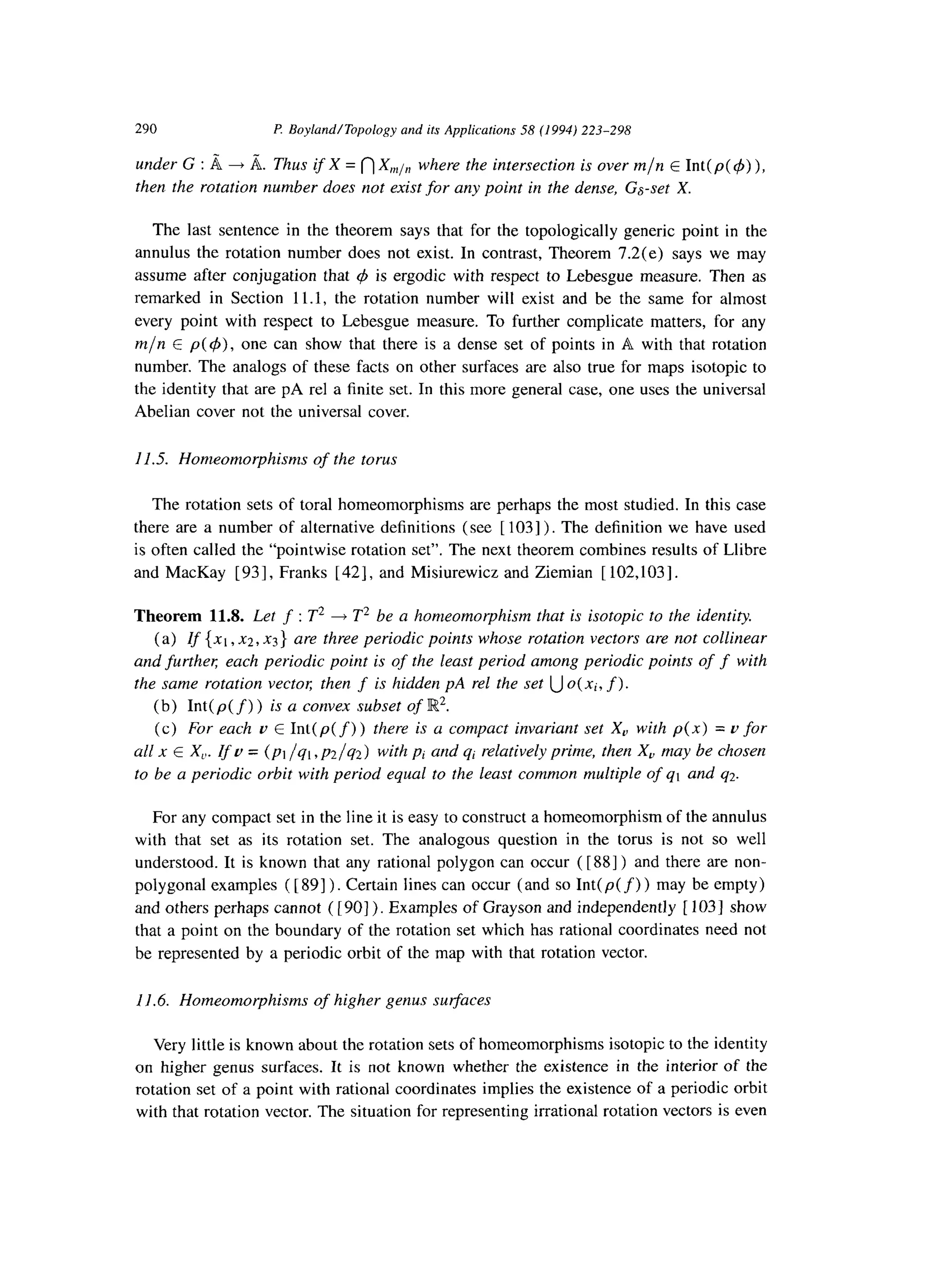 290 P Boyland/Topology and its Applications 58 (1994) 223-298
under G : B + A. Thus if X = n X,,,,, where the intersection is over m/n E Int( p( 4) ),
then the rotation number does not exist for any point in the dense, Gs-set X.
The last sentence in the theorem says that for the topologically generic point in the
annulus the rotation number does not exist. In contrast, Theorem 7.2(e) says we may
assume after conjugation that 4 is ergodic with respect to Lebesgue measure. Then as
remarked in Section 11.1, the rotation number will exist and be the same for almost
every point with respect to Lebesgue measure. To further complicate matters, for any
m/n E p( 4)) one can show that there is a dense set of points in A with that rotation
number. The analogs of these facts on other surfaces are also true for maps isotopic to
the identity that are pA rel a finite set. In this more general case, one uses the universal
Abelian cover not the universal cover.
11.5. Homeomorphisms of the torus
The rotation sets of toral homeomorphisms are perhaps the most studied. In this case
there are a number of alternative definitions (see [ 1031). The definition we have used
is often called the “pointwise rotation set”. The next theorem combines results of Llibre
and MacKay [93], Franks [42], and Misiurewicz and Ziemian [ 102,103].
Theorem 11.8. Let f : T2 + T2 be a homeomorphism that is isotopic to the identity.
(a) If {xl, x2, x3) are three periodic points whose rotation vectors are not collinear
and furthen each periodic point is of the least period among periodic points of f with
the same rotation vector; then f is hidden pA rel the set U o(xi, f).
(b) Int( p( f) ) is a convex subset of IR2.
(c) For each u E Int( p( f))there is a compact invariant set X, with p(x) = o for
~11x E X,,. If u = (~1 /ql ,p2/q2) with pi and qi relatively prime, then X, may be chosen
to be a periodic orbit with period equal to the least common multiple of q1 and q2.
For any compact set in the line it is easy to construct a homeomorphism of the annulus
with that set as its rotation set. The analogous question in the torus is not so well
understood. It is known that any rational polygon can occur ([ 881) and there are non-
polygonal examples ( [ 891) . Certain lines can occur (and so Int( p( f) ) may be empty)
and others perhaps cannot ( [ 901). Examples of Grayson and independently [ 1031 show
that a point on the boundary of the rotation set which has rational coordinates need not
be represented by a periodic orbit of the map with that rotation vector.
11.6. Homeomorphisms of higher genus surfaces
Very little is known about the rotation sets of homeomorphisms isotopic to the identity
on higher genus surfaces. It is not known whether the existence in the interior of the
rotation set of a point with rational coordinates implies the existence of a periodic orbit
with that rotation vector. The situation for representing irrational rotation vectors is even
 