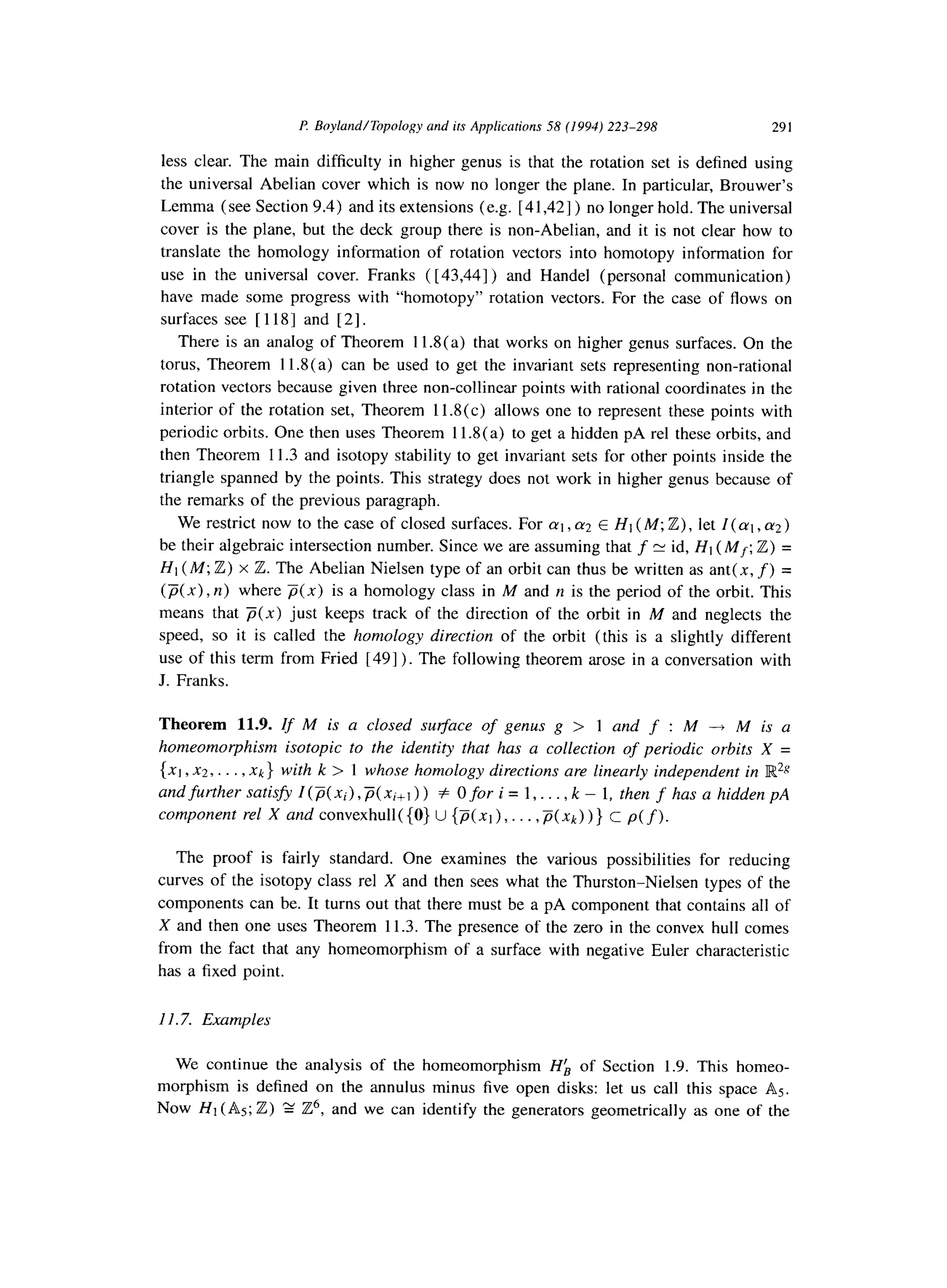 I? Boyland/Topology and its Applications 58 (1994) 223-298 291
less clear. The main difficulty in higher genus is that the rotation set is defined using
the universal Abelian cover which is now no longer the plane. In particular, Brouwer’s
Lemma (see Section 9.4) and its extensions (e.g. [41,421) no longer hold. The universal
cover is the plane, but the deck group there is non-Abelian, and it is not clear how to
translate the homology information of rotation vectors into homotopy information for
use in the universal cover. Franks ( [43,441) and Handel (personal communication)
have made some progress with “homotopy” rotation vectors. For the case of flows on
surfaces see [ 1181 and [2].
There is an analog of Theorem 11.8(a) that works on higher genus surfaces. On the
torus, Theorem 11.8(a) can be used to get the invariant sets representing non-rational
rotation vectors because given three non-collinear points with rational coordinates in the
interior of the rotation set, Theorem 11.8(c) allows one to represent these points with
periodic orbits. One then uses Theorem 11.8(a) to get a hidden pA rel these orbits, and
then Theorem 11.3 and isotopy stability to get invariant sets for other points inside the
triangle spanned by the points. This strategy does not work in higher genus because of
the remarks of the previous paragraph.
We restrict now to the case of closed surfaces. For cq , (~2E HI (M; Z) , let I (q , ~2)
be their algebraic intersection number. Since we are assuming that f P id, Ht (Mf; Z) =
Ht (M; Z) x Z. The Abelian Nielsen type of an orbit can thus be written as ant( x, f) =
(p(x), n) where p(x) is a homology class in M and n is the period of the orbit. This
means that p(x) just keeps track of the direction of the orbit in M and neglects the
speed, so it is called the homology direction of the orbit (this is a slightly different
use of this term from Fried [49] ). The following theorem arose in a conversation with
J. Franks.
Theorem 11.9. If M is a closed sueace of genus g > 1 and f : M ---f M is a
homeomorphism isotopic to the identity that has a collection of periodic orbits X =
(x1 3x2,. . .1 xk} with k > 1 whose homology directions are linearly independent in E%‘g
and further satisfy I (p( xi), p( xi+, ) ) + 0 for i = 1,. . . , k - 1, then f has a hidden pA
component rel X and convexhull((0) U {p(xl), . . . ,p(xk))} c p(f).
The proof is fairly standard. One examines the various possibilities for reducing
curves of the isotopy class rel X and then sees what the Thurston-Nielsen types of the
components can be. It turns out that there must be a pA component that contains all of
X and then one uses Theorem 11.3. The presence of the zero in the convex hull comes
from the fact that any homeomorphism of a surface with negative Euler characteristic
has a fixed point.
11.7. Examples
We continue the analysis of the homeomorphism Hk of Section 1.9. This homeo-
morphism is defined on the annulus minus five open disks: let us call this space As.
Now HI (AS; Z) g IT?, and we can identify the generators geometrically as one of the
 