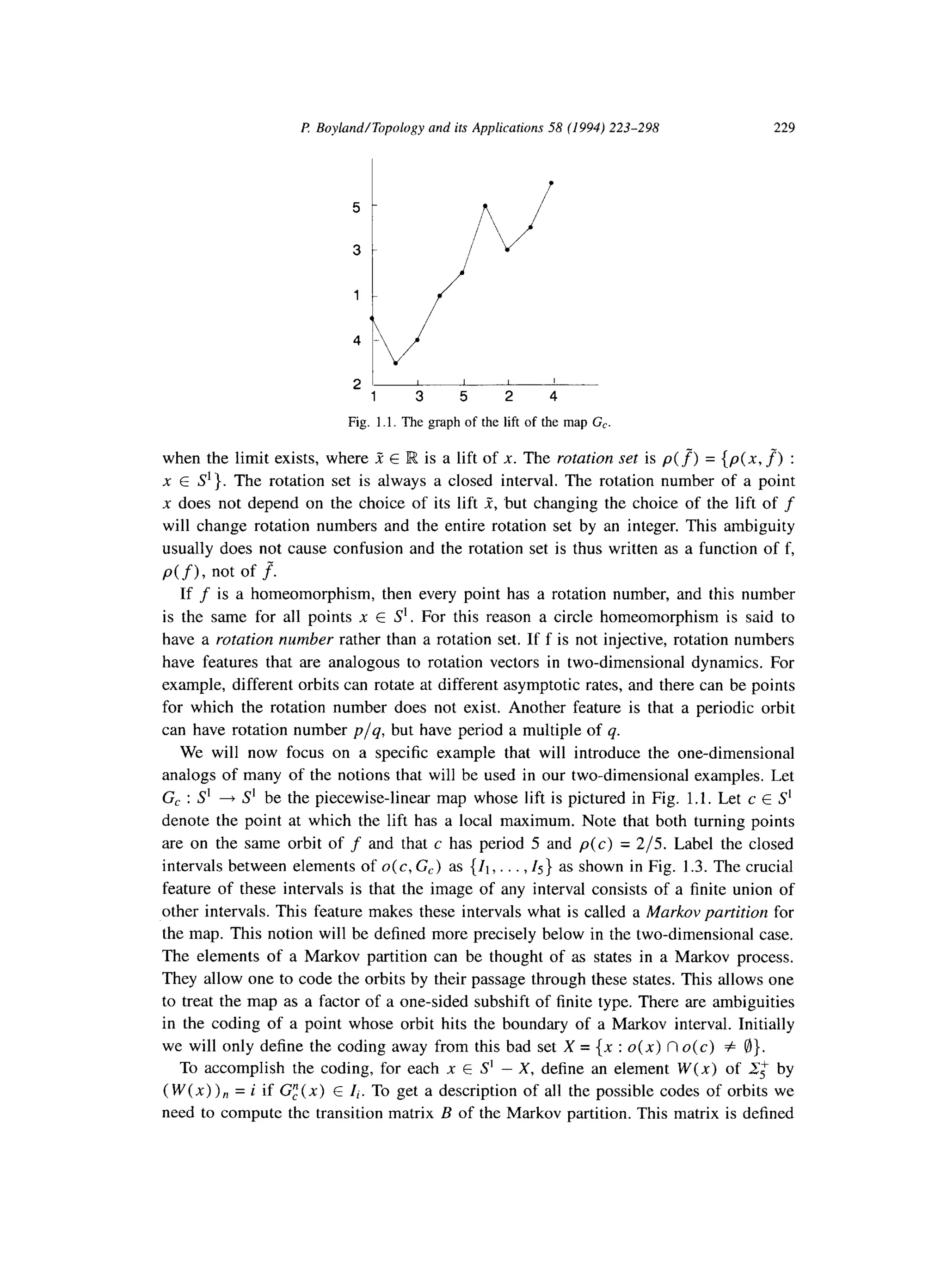I? Boyland/Topology and its Applications 58 (1994) 223-298 229
2 ’ I I I
1 3 5 2 4
Fig. 1.1. The graph of the lift of the map G,.
when the limit exists, where R E lR is a lift of x. The rotation set is p(f) = {p(x, f) :
x E S’}. The rotation set is always a closed interval. The rotation number of a point
x does not depend on the choice of its lift Z, but changing the choice of the lift of f
will change rotation numbers and the entire rotation set by an integer. This ambiguity
usually does not cause confusion and the rotation set is thus written as a function of f,
p(f), not of J
If f is a homeomorphism, then every point has a rotation number, and this number
is the same for all points x E S’. For this reason a circle homeomorphism is said to
have a rotation number rather than a rotation set. If f is not injective, rotation numbers
have features that are analogous to rotation vectors in two-dimensional dynamics. For
example, different orbits can rotate at different asymptotic rates, and there can be points
for which the rotation number does not exist. Another feature is that a periodic orbit
can have rotation number p/q, but have period a multiple of q.
We will now focus on a specific example that will introduce the one-dimensional
analogs of many of the notions that will be used in our two-dimensional examples. Let
G, : S’ + S’ be the piecewise-linear map whose lift is pictured in Fig. 1.1. Let c E S’
denote the point at which the lift has a local maximum. Note that both turning points
are on the same orbit of f and that c has period 5 and p(c) = 2/5. Label the closed
intervals between elements of o(c, G,) as {Ii,. . . ,15} as shown in Fig. 1.3. The crucial
feature of these intervals is that the image of any interval consists of a finite union of
other intervals. This feature makes these intervals what is called a Markov partition for
the map. This notion will be defined more precisely below in the two-dimensional case.
The elements of a Markov partition can be thought of as states in a Markov process.
They allow one to code the orbits by their passage through these states. This allows one
to treat the map as a factor of a one-sided subshift of finite type. There are ambiguities
in the coding of a point whose orbit hits the boundary of a Markov interval. Initially
we will only define the coding away from this bad set X = {x : o(x) n o(c) f @}.
To accomplish the coding, for each x E S’ - X, define an element W(x) of 2; by
( W(x) ) n = i if G:(x) E Ii. To get a description of all the possible codes of orbits we
need to compute the transition matrix B of the Markov partition. This matrix is defined
 