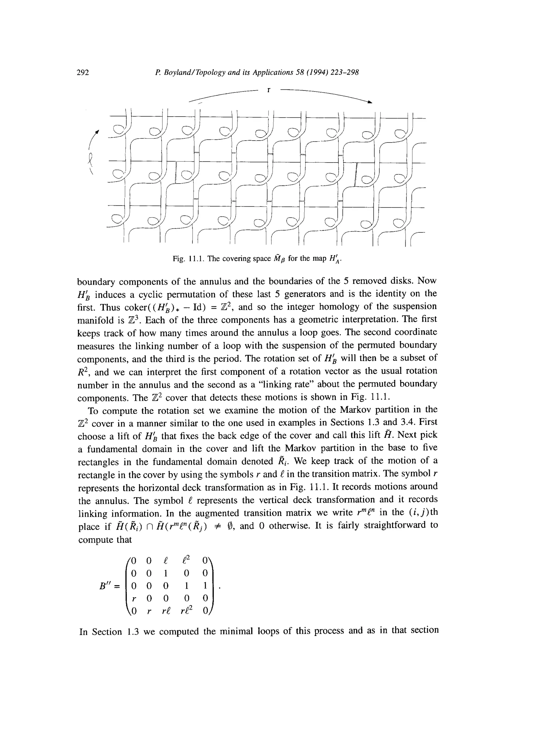 292 I? Boyland/Topology and its Applications 58 (1994) 223-298
Fig. 11.1. The covering space fip for the map Ha
boundary components of the annulus and the boundaries of the 5 removed disks. Now
HL induces a cyclic permutation of these last 5 generators and is the identity on the
first. Thus coker( (HL), - Id) = Z2, and so the integer homology of the suspension
manifold is Z3. Each of the three components has a geometric interpretation. The first
keeps track of how many times around the annulus a loop goes. The second coordinate
measures the linking number of a loop with the suspension of the permuted boundary
components, and the third is the period. The rotation set of Hk will then be a subset of
R*,and we can interpret the first component of a rotation vector as the usual rotation
number in the annulus and the second as a “linking rate” about the permuted boundary
components. The 2’ cover that detects these motions is shown in Fig. 11.1.
To compute the rotation set we examine the motion of the Markov partition in the
Z2 cover in a manner similar to the one used in examples in Sections 1.3 and 3.4. First
choose a lift of HL that fixes the back edge of the cover and call this lift Z?. Next pick
a fundamental domain in the cover and lift the Markov partition in the base to five
rectangles in the fundamental domain denoted Ri. We keep track of the motion of a
rectangle in the cover by using the symbols r and e in the transition matrix. The symbol Y
represents the horizontal deck transformation as in Fig. 11.1. It records motions around
the annulus. The symbol ! represents the vertical deck transformation and it records
linking information. In the augmented transition matrix we write PP’ in the (i,j) th
place if 8( I?i) n fi( r’V’( l?j) # 8, and 0 otherwise. It is fairly straightforward to
compute that
0 0 c e2 0
00100
B"= 0 0 0 1 1 .
i 1
roe 00
0 r r! i-e2 0
In Section 1.3 we computed the minimal loops of this process and as in that section
 