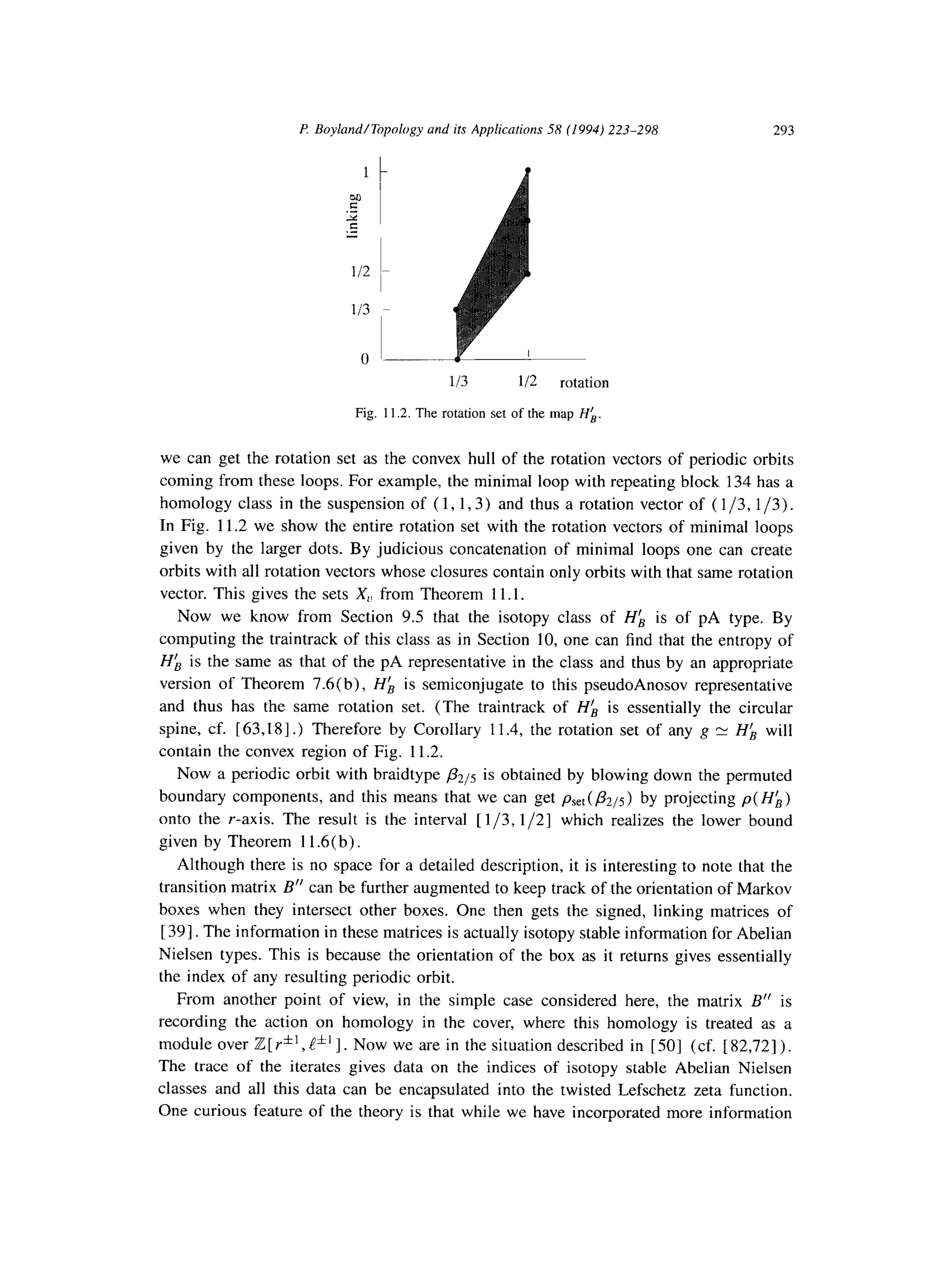l? Boyland/Topology and its Applications 58 (1994) 223-298 293
113 112 rotation
Fig. 11.2. The rotation set of the map Hk
we can get the rotation set as the convex hull of the rotation vectors of periodic orbits
coming from these loops. For example, the minimal loop with repeating block 134 has a
homology class in the suspension of ( 1, 1,3) and thus a rotation vector of ( l/3, l/3).
In Fig. 11.2 we show the entire rotation set with the rotation vectors of minimal loops
given by the larger dots. By judicious concatenation of minimal loops one can create
orbits with all rotation vectors whose closures contain only orbits with that same rotation
vector. This gives the sets X,, from Theorem 11.1.
Now we know from Section 9.5 that the isotopy class of Hh is of pA type. By
computing the traintrack of this class as in Section 10, one can find that the entropy of
Hk is the same as that of the pA representative in the class and thus by an appropriate
version of Theorem 7.6(b), Hk is semiconjugate to this pseudoAnosov representative
and thus has the same rotation set. (The traintrack of Hk is essentially the circular
spine, cf. [63,18].) Therefore by Corollary 11.4, the rotation set of any g pv H(B will
contain the convex region of Fig. 11.2.
Now a periodic orbit with braidtype &S is obtained by blowing down the permuted
boundary components, and this means that we can get p,,,( &s) by projecting p( HL)
onto the r-axis. The result is the interval [l/3,1/2] which realizes the lower bound
given by Theorem 11.6(b)
Although there is no space for a detailed description, it is interesting to note that the
transition matrix B” can be further augmented to keep track of the orientation of Markov
boxes when they intersect other boxes. One then gets the signed, linking matrices of
[ 391. The information in these matrices is actually isotopy stable information for Abelian
Nielsen types. This is because the orientation of the box as it returns gives essentially
the index of any resulting periodic orbit.
From another point of view, in the simple case considered here, the matrix B” is
recording the action on homology in the cover, where this homology is treated as a
module over Z[ Y*‘, !*’ I. Now we are in the situation described in [501 (cf. [ 82,721).
The trace of the iterates gives data on the indices of isotopy stable Abelian Nielsen
classes and all this data can be encapsulated into the twisted Lefschetz zeta function.
One curious feature of the theory is that while we have incorporated more information
 