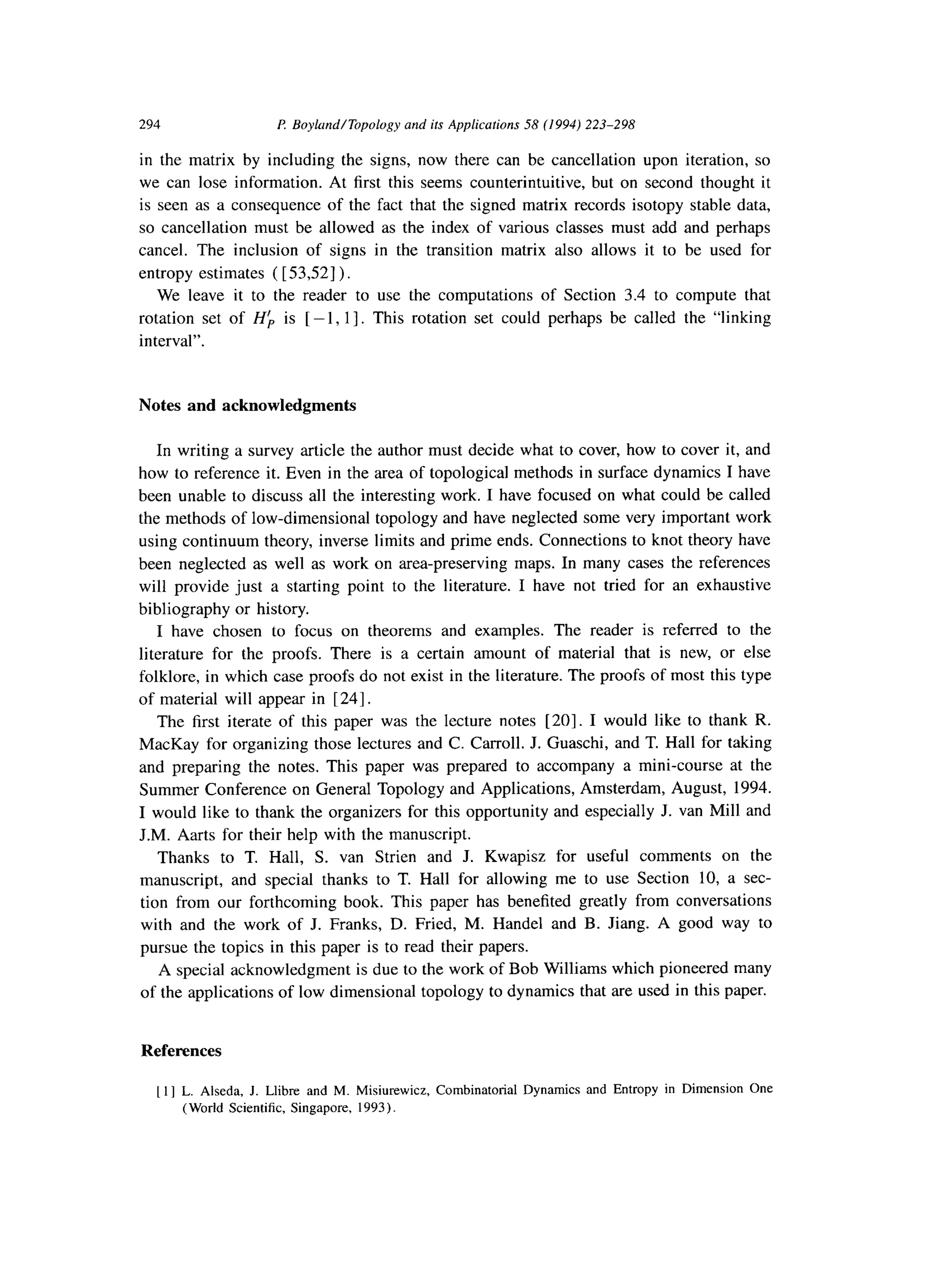 294 P. Boylrnd/Topology and ifs Applications 58 (1994) 223-298
in the matrix by including the signs, now there can be cancellation upon iteration, so
we can lose information. At first this seems counterintuitive, but on second thought it
is seen as a consequence of the fact that the signed matrix records isotopy stable data,
so cancellation must be allowed as the index of various classes must add and perhaps
cancel. The inclusion of signs in the transition matrix also allows it to be used for
entropy estimates ( [ 53,521)
We leave it to the reader to use the computations of Section 3.4 to compute that
rotation set of Hk is [ -1, 11. This rotation set could perhaps be called the “linking
interval”.
Notes and acknowledgments
In writing a survey article the author must decide what to cover, how to cover it, and
how to reference it. Even in the area of topological methods in surface dynamics I have
been unable to discuss all the interesting work. I have focused on what could be called
the methods of low-dimensional topology and have neglected some very important work
using continuum theory, inverse limits and prime ends. Connections to knot theory have
been neglected as well as work on area-preserving maps. In many cases the references
will provide just a starting point to the literature. I have not tried for an exhaustive
bibliography or history.
I have chosen to focus on theorems and examples. The reader is referred to the
literature for the proofs. There is a certain amount of material that is new, or else
folklore, in which case proofs do not exist in the literature. The proofs of most this type
of material will appear in [ 241.
The first iterate of this paper was the lecture notes [20]. I would like to thank R.
MacKay for organizing those lectures and C. Carroll. J. Guaschi, and T. Hall for taking
and preparing the notes. This paper was prepared to accompany a mini-course at the
Summer Conference on General Topology and Applications, Amsterdam, August, 1994.
I would like to thank the organizers for this opportunity and especially J. van Mill and
J.M. Aarts for their help with the manuscript.
Thanks to T. Hall, S. van Strien and J. Kwapisz for useful comments on the
manuscript, and special thanks to T. Hall for allowing me to use Section 10, a sec-
tion from our forthcoming book. This paper has benefited greatly from conversations
with and the work of J. Franks, D. Fried, M. Handel and B. Jiang. A good way to
pursue the topics in this paper is to read their papers.
A special acknowledgment is due to the work of Bob Williams which pioneered many
of the applications of low dimensional topology to dynamics that are used in this paper.
References
[I ] L. Alseda, J. Llibre and M. Misiurewicz, Combinatorial Dynamics and Entropy in Dimension One
(World Scientific, Singapore, 1993).
 
