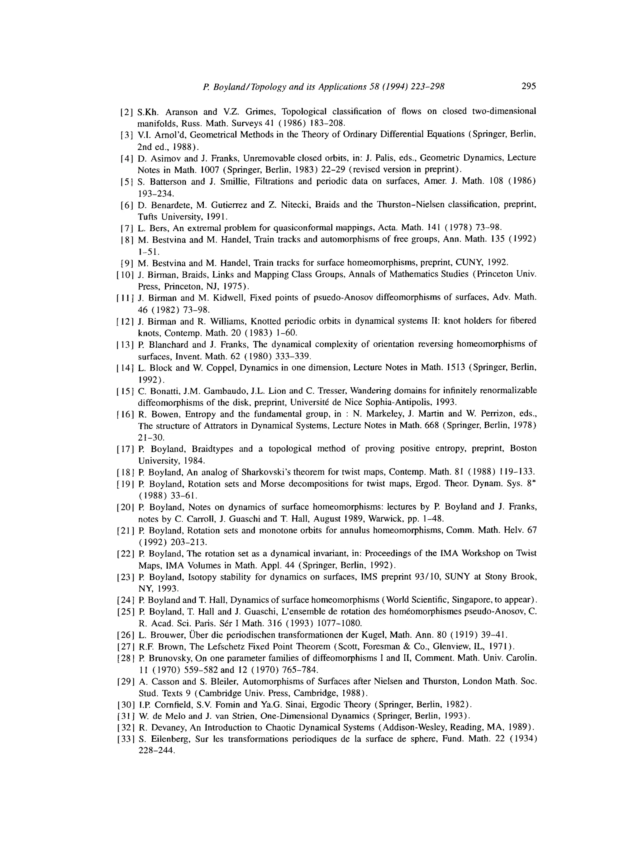 P: Boyland/Topology and its Applicutions 58 (1994) 223-298 295
[2] S.Kh. Aranson and V.Z. Grimes, Topological classification of flows on closed two-dimensional
manifolds, Russ. Math. Surveys 41 ( 1986) 183-208.
[31 V.I. Amol’d, Geometrical Methods in the Theory of Ordinary Differential Equations (Springer, Berlin,
2nd ed., 1988).
[4] D. Asimov and J. Franks, Unremovable closed orbits, in: J. Palis, eds., Geometric Dynamics, Lecture
Notes in Math. 1007 (Springer, Berlin, 1983) 22-29 (revised version in preprint).
]5 ] S. Batterson and J. Smillie, Filtrations and periodic data on surfaces, Amer. J. Math. 108 ( 1986)
193-234.
[6] D. Benardete, M. Gutierrez and Z. Nitecki, Braids and the Thurston-Nielsen classification, preprint,
Tufts University, 199 1.
[71 L. Bers, An extremal problem for quasiconformal mappings, Acta. Math. 141 ( 1978) 73-98.
[81 M. Bestvina and M. Handel, Train tracks and automorphisms of free groups, Ann. Math. 135 ( 1992)
I-51.
[9] M. Bestvina and M. Handel, Train tracks for surface homeomorphisms, preprint, CUNY, 1992.
1lo] .I. Birman, Braids, Links and Mapping Class Groups, Annals of Mathematics Studies (Princeton Univ.
Press, Princeton, NJ, 1975).
[ 111 J. Birman and M. Kidwell, Fixed points of psuedo-Anosov diffeomorphisms of surfaces, Adv. Math.
46 (1982) 73-98.
[ 121 I. Birman and R. Williams, Knotted periodic orbits in dynamical systems 11: knot holders for fibered
knots, Contemp. Math. 20 ( 1983) l-60.
[ 131 P Blanchard and J. Franks, The dynamical complexity of orientation reversing homeomorphisms of
surfaces, Invent. Math. 62 ( 1980) 333-339.
[ 141 L. Block and W. Coppel, Dynamics in one dimension, Lecture Notes in Math. 1513 (Springer, Berlin,
1992).
[ 151 C. Bonatti, J.M. Gambaudo, J.L. Lion and C. Tresser, Wandering domains for infinitely renormalizable
diffeomorphisms of the disk, preprint, Universite de Nice Sophia-Antipolis, 1993.
1161 R. Bowen, Entropy and the fundamental group, in : N. Markeley, J. Martin and W. Perrizon, eds.,
The structure of Attrators in Dynamical Systems, Lecture Notes in Math. 668 (Springer, Berlin, 1978)
21-30.
[ 171 P Boyland, Braidtypes and a topological method of proving positive entropy, preprint, Boston
University, 1984.
[ 18 ] P. Boyland, An analog of Sharkovski’s theorem for twist maps, Contemp. Math. 81 (1988) 119-133.
[ 19 1P.Boyland, Rotation sets and Morse decompositions for twist maps, Ergod. Theor. Dynam. Sys. 8’
(1988) 33-61.
[201 P Boyland, Notes on dynamics of surface homeomorphisms: lectures by P. Boyland and J. Franks,
notes by C. Carroll, J. Guaschi and T. Hall, August 1989, Warwick, pp. l-48.
1211 F!Boyland, Rotation sets and monotone orbits for annulus homeomorphisms, Comm. Math. Helv. 67
(1992) 203-213.
1221 P. Boyland, The rotation set as a dynamical invariant, in: Proceedings of the IMA Workshop on Twist
Maps, IMA Volumes in Math. Appl. 44 (Springer, Berlin, 1992).
[23] I? Boyland, Isotopy stability for dynamics on surfaces, IMS preprint 93/10, SUNY at Stony Brook,
NY, 1993.
[241 P. Boyland and T. Hall, Dynamics of surface homeomorphisms (World Scientific, Singapore, to appear),
[25] P Boyland, T. Hall and J. Guaschi, L’ensemble de rotation des homeomorphismes pseudo-Anosov, C.
R. Acad. Sci. Paris. SCr I Math. 316 (1993) 1077-1080.
1261 L. Brouwer, Uber die periodischen transformationen der Kugel, Math. Ann. 80 ( 1919) 39-41,
1271 R.F. Brown, The Lefschetz Fixed Point Theorem (Scott, Foresman & Co., Glenview, IL, 1971).
[28 1P Brunovsky, On one parameter families of diffeomorphisms 1 and 11, Comment. Math. Univ. Carolin.
11 ( 1970) 559-582 and 12 ( 1970) 765-784.
1291 A. Casson and S. Bleiler, Automorphisms of Surfaces after Nielsen and Thurston, London Math. Sot.
Stud. Texts 9 (Cambridge Univ. Press, Cambridge, 1988).
[301 IF! Cornfield, S.V. Fomin and Ya.G. Sinai, Ergodic Theory (Springer, Berlin, 1982).
[31] W. de Melo and J. van Strien, One-Dimensional Dynamics (Springer, Berlin, 1993).
1321 R. Devaney, An Introduction to Chaotic Dynamical Systems (Addison-Wesley, Reading, MA, 1989).
[33] S. Eilenberg, Sur les transformations periodiques de la surface de sphere, Fund. Math. 22 (1934)
228-244.
 