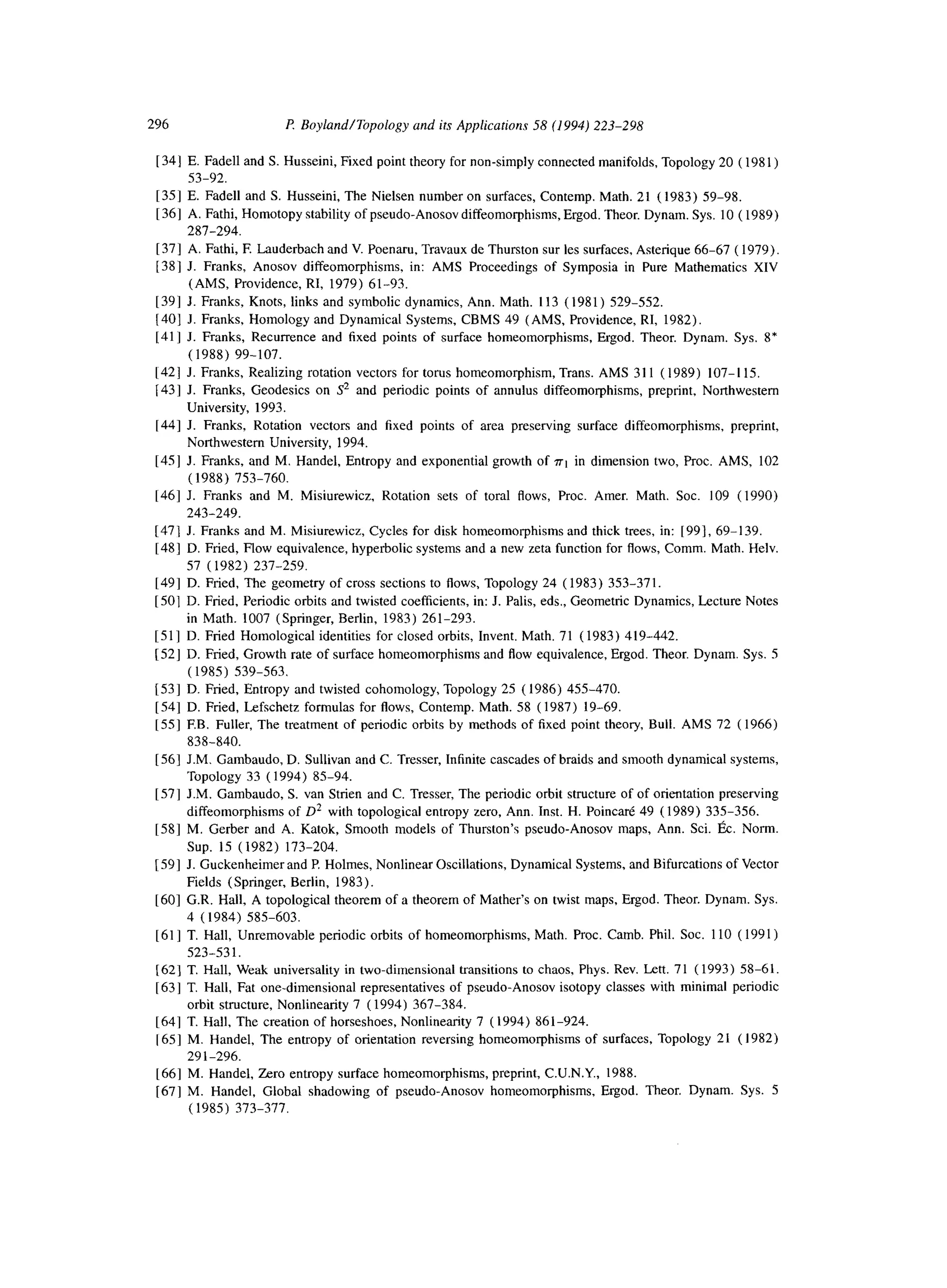 296 R Boyland/Topology and its Applications 58 (1994) 223-298
1341 E. Fade11 and S. Husseini, Fixed point theory for non-simply connected manifolds, Topology 20 ( 198 1)
53-92.
[35] E. Fade11 and S. Husseini, The Nielsen number on surfaces, Contemp. Math. 21 (1983) 59-98.
[36] A. Fathi, Homotopy stability of pseudo-Anosov diffeomorphisms, Ergod. Theor. Dynam. Sys. 10 ( 1989)
287-294.
[371 A. Fathi, E Lauderbach and V. Poenaru, Travaux de Thurston sur les surfaces, Asterique 66-67 ( 1979).
[38] J. Franks, Anosov diffeomorphisms, in: AMS Proceedings of Symposia in Pure Mathematics XIV
(AMS, Providence, RI, 1979) 61-93.
[39] J. Franks, Knots, links and symbolic dynamics, Ann. Math. 113 (1981) 529-552.
(401 J. Franks, Homology and Dynamical Systems, CBMS 49 (AMS, Providence, RI, 1982).
[41] J. Franks, Recurrence and fixed points of surface homeomorphisms, Ergod. Theor. Dynam. Sys. 8*
(1988) 99-107.
[421 J. Franks, Realizing rotation vectors for torus homeomorphism, Trans. AMS 311 (1989) 107-I 15.
1431 J. Franks, Geodesics on S2 and periodic points of annulus diffeomorphisms, preprint, Northwestern
University, 1993.
[44] J. Franks, Rotation vectors and fixed points of area preserving surface diffeomorphisms, preprint,
Northwestern University, 1994.
[45] J. Franks, and M. Handel, Entropy and exponential growth of rrt in dimension two, Proc. AMS, 102
(1988) 753-760.
[46] J. Franks and M. Misiurewicz, Rotation sets of toral flows, Proc. Amer. Math. Sot. 109 (1990)
243-249.
[471 J. Franks and M. Misiurewicz, Cycles for disk homeomorphisms and thick trees, in: [991, 69-l 39.
[48] D. Fried, Flow equivalence, hyperbolic systems and a new zeta function for flows, Comm. Math. Helv.
57 (1982) 237-259.
1491 D. Fried, The geometry of cross sections to flows, Topology 24 (1983) 353-371.
[SO]D. Fried, Periodic orbits and twisted coefficients, in: J. Palis, eds., Geometric Dynamics, Lecture Notes
in Math. 1007 (Springer, Berlin, 1983) 261-293.
[51] D. Fried Homological identities for closed orbits, Invent, Math. 71 (1983) 419-442.
[52] D. Fried, Growth rate of surface homeomorphisms and Row equivalence, Ergod. Theor. Dynam. Sys. 5
(1985) 539-563.
[53] D. Fried, Entropy and twisted cohomology, Topology 25 (1986) 455-470.
[54] D. Fried, Lefschetz formulas for flows, Contemp. Math. 58 (1987) 19-69.
[551 EB. Fuller, The treatment of periodic orbits by methods of fixed point theory, Bull. AMS 72 ( 1966)
838-840.
[561 J.M. Gambaudo, D. Sullivan and C. Tresser, Infinite cascades of braids and smooth dynamical systems,
Topology 33 (1994) 85-94.
[57] J.M. Gambaudo, S. van Strien and C. Tresser, The periodic orbit structure of of orientation preserving
diffeomorphisms of D* with topological entropy zero, Ann. Inst. H. Poincare 49 (1989) 335-356.
[58] M. Gerber and A. Katok, Smooth models of Thurston’s pseudo-Anosov maps, Ann. Sci. I& Norm.
Sup. 15 (1982) 173-204.
[591 J. Guckenheimer and P. Holmes, Nonlinear Oscillations, Dynamical Systems, and Bifurcations of Vector
Fields (Springer, Berlin, 1983).
[60] G.R. Hall, A topological theorem of a theorem of Mather’s on twist maps, Ergod. Theor. Dynam. Sys.
4 (1984) 585-603.
[61] T. Hall, Unremovable periodic orbits of homeomorphisms, Math. Proc. Camb. Phil. Sot. 110 ( 1991)
523-531.
[62] T. Hall, Weak universality in two-dimensional transitions to chaos, Phys. Rev. Len. 71 (1993) 58-61.
1631 T. Hall, Fat one-dimensional representatives of pseudo-Anosov isotopy classes with minimal periodic
orbit structure, Nonlinearity 7 (1994) 367-384.
1641 T. Hall, The creation of horseshoes, Nonlinearity 7 (1994) 861-924.
[651 M. Handel, The entropy of orientation reversing homeomorphisms of surfaces, Topology 21 (1982)
291-296.
1661 M. Handel, Zero entropy surface homeomorphisms, preprint, C.U.N.Y., 1988.
[67] M. Handel, Global shadowing of pseudo-Anosov homeomorphisms, Ergod. Theor. Dynam. Sys. 5
(1985) 373-377.
 