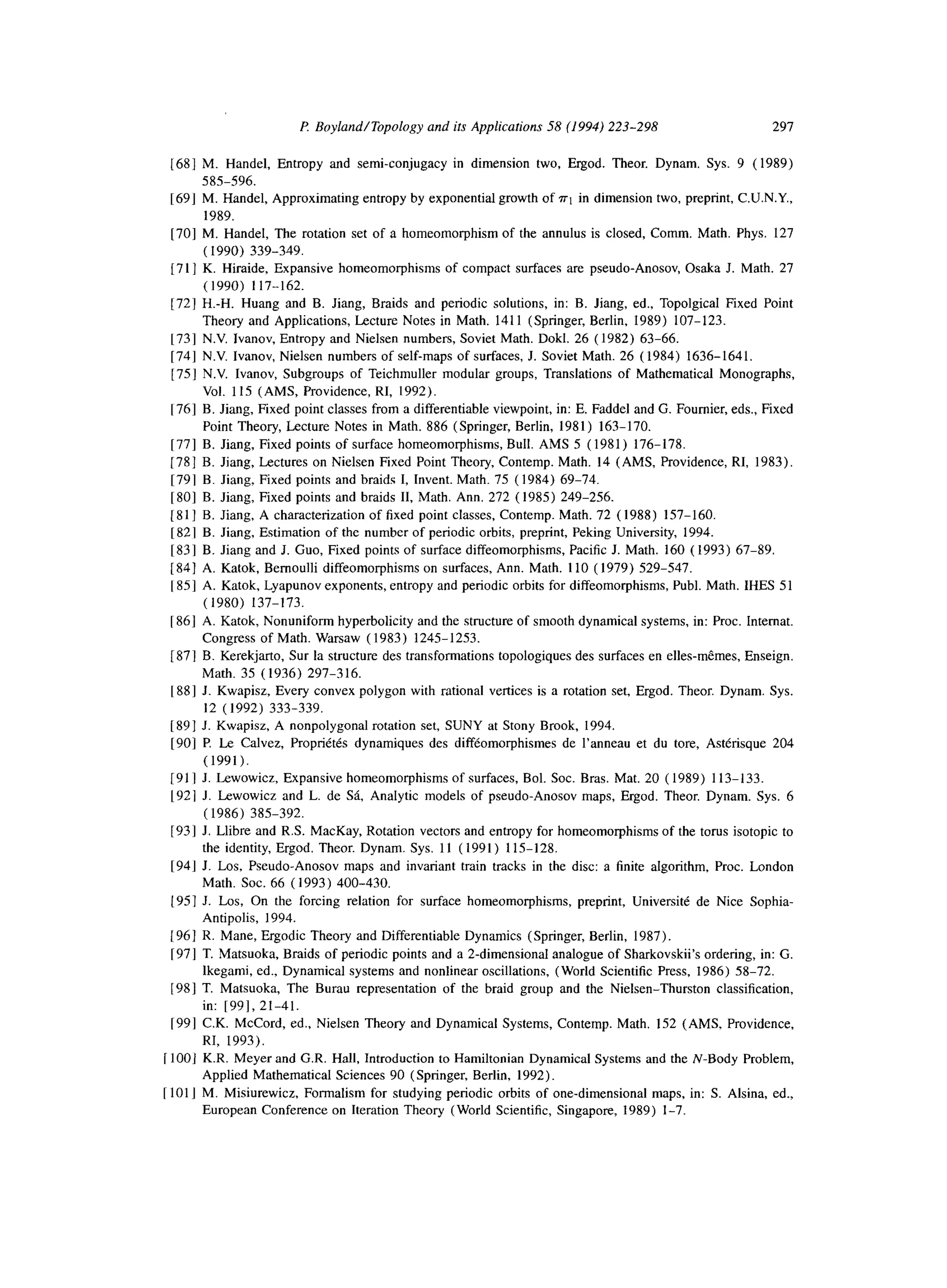 P Boyland/Topology and ifs Applicafions 58 (1994) 223-298 297
1681 M. Handel, Entropy and semi-conjugacy in dimension two, Etgod. Theor. Dynam. Sys. 9 (1989)
585-596.
[69] M. Handel, Approximating entropy by exponential growth of ~1 in dimension two, preprint, C.U.N.Y.,
1989.
[70] M. Handel, The rotation set of a homeomorphism of the annulus is closed, Comm. Math. Phys. 127
( 1990) 339-349.
[71] K. Hiraide, Expansive homeomorphisms of compact surfaces are pseudo-Anosov, Osaka J. Math. 27
(1990) 117-162.
172) H.-H. Huang and B. Jiang, Braids and periodic solutions, in: B. Jiang, ed., Topolgical Fixed Point
Theory and Applications, Lecture Notes in Math. 1411 (Springer, Berlin, 1989) 107-123.
[73] N.V. lvanov, Entropy and Nielsen numbers, Soviet Math. Dokl. 26 (1982) 63-66.
[74] N.V. lvanov, Nielsen numbers of self-maps of surfaces, J. Soviet Math. 26 (1984) 1636-1641.
[75] N.V. Ivanov, Subgroups of Teichmuller modular groups, Translations of Mathematical Monographs,
Vol. 115 (AMS, Providence, RI, 1992).
[761 B. Jiang, Fixed point classes from a differentiable viewpoint, in: E. Faddel and G. Foumier, eds., Fixed
Point Theory, Lecture Notes in Math. 886 (Springer, Berlin, 1981) 163-170.
[77] B. Jiang, Fixed points of surface homeomotphisms, Bull. AMS 5 (1981) 176-178.
1781 B. Jiang, Lectures on Nielsen Fixed Point Theory, Contemp. Math. 14 (AMS, Providence, RI, 1983).
1791 B. Jiang, Fixed points and braids I, Invent. Math. 75 (1984) 69-74.
[801 B. Jiang, Fixed points and braids II, Math. Ann. 272 (1985) 249-256.
[811 B. Jiang, A characterization of fixed point classes, Contemp. Math. 72 (1988) 157-160.
[821 B. Jiang, Estimation of the number of periodic orbits, preprint, Peking University, 1994.
[83] B. Jiang and J. Guo, Fixed points of surface diffeomorphisms, Pacific J. Math. 160 ( 1993) 67-89.
[841 A. Katok, Bernoulli diffeomorphisms on surfaces, Ann. Math. 110 ( 1979) 529-547.
[851 A. Katok, Lyapunov exponents, entropy and periodic orbits for diffeomorphisms, Publ. Math. IHES 51
(1980) 137-173.
[861 A. Katok, Nonuniform hyperbolicity and the structure of smooth dynamical systems, in: Proc. Intemat.
Congress of Math. Warsaw (1983) 1245-1253.
[871 B. Kerekjarto, Sur la structure des transformations topologiques des surfaces en elles-memes, Enseign.
Math. 35 (1936) 297-316.
[881 J. Kwapisz, Every convex polygon with rational vertices is a rotation set, Ergod. Theor. Dynam. Sys.
12 (1992) 333-339.
[89] J. Kwapisz, A nonpolygonal rotation set, SUNY at Stony Brook, 1994.
[90] P. Le Calvez, Proprietes dynamiques des diffeomorphismes de l’anneau et du tore, Asterisque 204
(1991).
[911 J. Lewowicz, Expansive homeomorphisms of surfaces, Bol. Sot. Bras. Mat. 20 ( 1989) 113-133.
1921 J. Lewowicz and L. de SB, Analytic models of pseudo-Anosov maps, Ergod. Theor. Dynam. Sys. 6
(1986) 385-392.
1931 J. Llibre and R.S. MacKay, Rotation vectors and entropy for homeomorphisms of the torus isotopic to
the identity, Ergod. Theor. Dynam. Sys. 11 (1991) 115-128.
[94] J. Los, Pseudo-Anosov maps and invariant train tracks in the disc: a finite algorithm, Proc. London
Math. Sot. 66 (1993) 400-430.
]95] J. Los, On the forcing relation for surface homeomotphisms, preprint, Universite de Nice Sophia-
Antipolis, 1994.
[961 R. Mane, Ergodic Theory and Differentiable Dynamics (Springer, Berlin, 1987).
1971 T. Matsuoka, Braids of periodic points and a 2-dimensional analogue of Sharkovskii’s ordering, in: G.
lkegami, ed., Dynamical systems and nonlinear oscillations, (World Scientific Press, 1986) 58-72.
[98] T. Matsuoka, The Burau representation of the braid group and the Nielsen-Thurston classification,
in: [99], 21-41.
1991 C.K. McCord, ed., Nielsen Theory and Dynamical Systems, Contemp. Math. 152 (AMS, Providence,
RI, 1993).
[ 1OOJ K.R. Meyer and G.R. Hall, Introduction to Hamiltonian Dynamical Systems and the N-Body Problem,
Applied Mathematical Sciences 90 (Springer, Berlin, 1992)
[ 101 J M. Misiurewicz, Formalism for studying periodic orbits of one-dimensional maps, in: S. Alsina, ed.,
European Conference on Iteration Theory (World Scientific, Singapore, 1989) l-7.
 