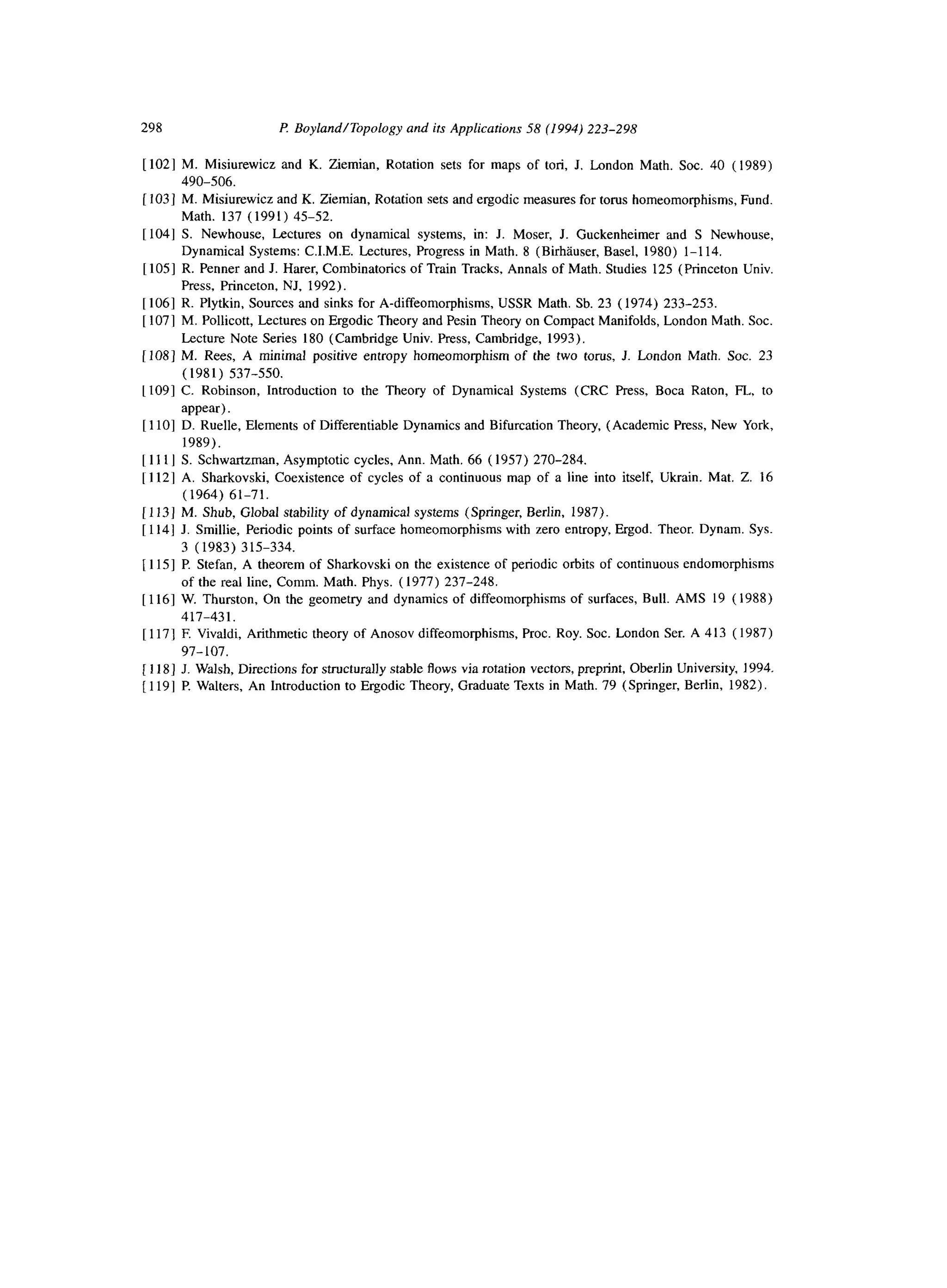 298 P Boyland/Topology and its Applications 58 (1994) 223-298
[ 1021 M. Misiurewicz and K. Ziemian, Rotation sets for maps of tori, J. London Math. Sot. 40 ( 1989)
490-506.
[ 1031 M. Misiurewicz and K. Ziemian, Rotation sets and ergodic measures for torus homeomorphisms, Fund.
Math. 137 (1991) 45-52.
[104] S. Newhouse, Lectures on dynamical systems, in: J. Moser, J. Guckenheimer and S Newhouse,
Dynamical Systems: C.I.M.E. Lectures, Progress in Math. 8 (Birhluser, Basel, 1980) l-l 14.
[1051 R. Penner and J. Harer, Combinatorics of Train Tracks, Annals of Math. Studies 125 (Princeton Univ.
Press, Princeton, NJ, 1992).
[1061 R. Plytkin, Sources and sinks for A-diffeomorphisms, USSR Math. Sb. 23 (1974) 233-253.
[ 1071 M. Pollicott, Lectures on Ergodic Theory and Pesin Theory on Compact Manifolds, London Math. Sot.
Lecture Note Series 180 (Cambridge Univ. Press, Cambridge, 1993).
[ 1081 M. Rees, A minimal positive entropy homeomorphism of the two torus, J. London Math. Sot. 23
(1981) 537-550.
[ 1091 C. Robinson, Introduction to the Theory of Dynamical Systems (CRC Press, Boca Raton, FL, to
appear).
[1lo] D. Ruelle, Elements of Differentiable Dynamics and Bifurcation Theory, (Academic Press, New York,
1989).
[ 1111 S. Schwa&man, Asymptotic cycles, Ann. Math. 66 ( 1957) 270-284.
[ 1121 A. Sharkovski, Coexistence of cycles of a continuous map of a line into itself, Ukrain. Mat. Z. 16
(1964) 61-71.
[ 1131 M. Shub, Global stability of dynamical systems (Springer, Berlin, 1987).
[ 1141 J. Smillie, Periodic points of surface homeomorphisms with zero entropy, Ergod. Theor. Dynam. Sys.
3 (1983) 315-334.
[ 1151 P. Stefan, A theorem of Sharkovski on the existence of periodic orbits of continuous endomorphisms
of the real line, Comm. Math. Phys. (1977) 237-248.
[ 1161 W. Thurston, On the geometry and dynamics of diffeomorphisms of surfaces, Bull. AMS 19 (1988)
417-431.
[ 1171 F. Vivaldi, Arithmetic theory of Anosov diffeomorphisms, Proc. Roy. Sot. London Ser. A 413 ( 1987)
97-107.
[ 1181 J. Walsh, Directions for structurally stable flows via rotation vectors, preprint, Oberlin University, 1994.
[ 1191 P. Walters, An Introduction to Ergodic Theory, Graduate Texts in Math. 79 (Springer, Berlin, 1982).
 
