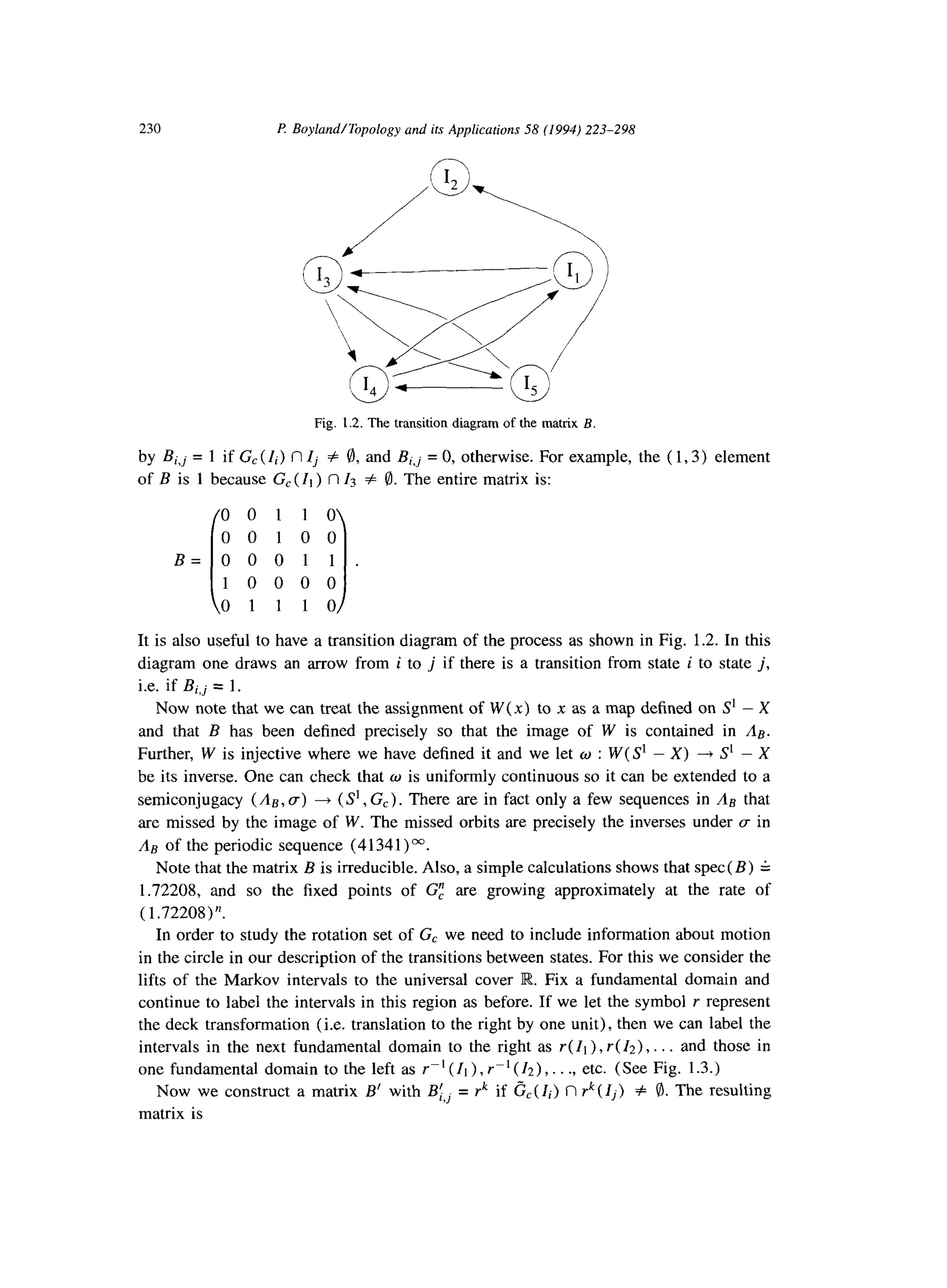 230 P. Boyland/Topology and its Applications 58 (1994) 223-298
Fig. 1.2. The transition diagram of the matrix B.
by Bi,j = 1 if G, (Ii) c1Zj Z 8, and Bi,j = 0, otherwise. For example, the ( 1,3) element
of B is 1 because G, (Ii ) fl Zs # 8. The entire matrix is:
00110
00100
B= 0 0 0 1 1 .
i 1
1 0 0 0 0
0 1 1 1 0
It is also useful to have a transition diagram of the process as shown in Fig. 1.2. In this
diagram one draws an arrow from i to j if there is a transition from state i to state j,
i.e. if Bi,j = 1.
Now note that we can treat the assignment of W(x) to x as a map defined on S’ - X
and that B has been defined precisely so that the image of W is contained in &.
Further, W is injective where we have defined it and we let w : W( S’ - X) -+ S’ - X
be its inverse. One can check that w is uniformly continuous so it can be extended to a
semiconjugacy (Aa, g) + (S’,G,). There are in fact only a few sequences in &i that
are missed by the image of W. The missed orbits are precisely the inverses under g in
& of the periodic sequence (4 1341) M.
Note that the matrix B is irreducible. Also, a simple calculations shows that spec( B) G
1.72208, and so the fixed points of GE are growing approximately at the rate of
( 1.72208)“.
In order to study the rotation set of G, we need to include information about motion
in the circle in our description of the transitions between states. For this we consider the
lifts of the Markov intervals to the universal cover R. Fix a fundamental domain and
continue to label the intervals in this region as before. If we let the symbol r represent
the deck transformation (i.e. translation to the right by one unit), then we can label the
intervals in the next fundamental domain to the right as I( Ii) ,r( 12)) . . . and those in
one fundamental domain to the left as I-’ (Ii ) , r-l (12)) . . ., etc. (See Fig. 1.3.)
Now we construct a matrix B’ with Bi,j = rk if G,( Ii) n rk(Ij) # 8.The resulting
matrix is
 