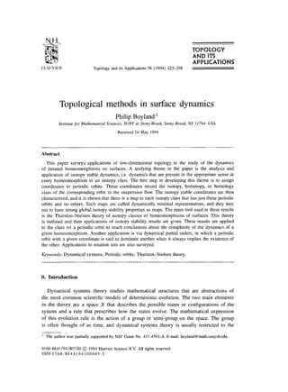TOPOLOGY
AND ITS
Topology and its Applications 58 (1994) 223-298
APPLICATIONS
Topological methods in surface dynamics
Philip Boyland ’
Institute for Mathematical Sciences, SUNY at Stony Brook, Stony Brook, NY I 1794, USA
Received 16 May 1994
Abstract
This paper surveys applications of low-dimensional topology to the study of the dynamics
of iterated homeomorphisms on surfaces. A unifying theme in the paper is the analysis and
application of isotopy stable dynamics, i.e. dynamics that are present in the appropriate sense in
every homeomorphism in an isotopy class. The first step in developing this theme is to assign
coordinates to periodic orbits. These coordinates record the isotopy, homotopy, or homology
class of the corresponding orbit in the suspension flow. The isotopy stable coordinates are then
characterized, and it is shown that there is a map in each isotopy class that has just these periodic
orbits and no others. Such maps are called dynamically minimal representatives, and they turn
out to have strong global isotopy stability properties as maps. The main tool used in these results
is the Thurston-Nielsen theory of isotopy classes of homeomorphisms of surfaces. This theory
is outlined and then applications of isotopy stability results are given. These results are applied
to the class rel a periodic orbit to reach conclusions about the complexity of the dynamics of a
given homeomorphism. Another application is via dynamical partial orders, in which a periodic
orbit with a given coordinate is said to dominate another when it always implies the existence of
the other. Applications to rotation sets are also surveyed.
Keywords: Dynamical systems; Periodic orbits; Thurston-Nielsen theory
0. Introduction
Dynamical systems theory studies mathematical structures that are abstractions of
the most common scientific models of deterministic evolution. The two main elements
in the theory are a space X that describes the possible states or configurations of the
system and a rule that prescribes how the states evolve. The mathematical expression
of this evolution rule is the action of a group or semi-group on the space. The group
is often thought of as time, and dynamical systems theory is usually restricted to the
’ The author was partially supported by NSF Grant No. 431-4591-A. E-mail: boyland@math.sunysb.edu.
0166.8641/94/$07.00 @ 1994 Elsevier Science B.V. All rights reserved
SSDlO166-8641(94)00045-5
 