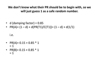 We don’t know what their PR should be to begin with, so we
         will just guess 1 as a safe random number.


• d (damping factor) = 0.85
• PR(A)= (1 – d) + d(PR(T1)/C(T1))= (1 – d) + d(1/1)

  i.e.

• PR(A)= 0.15 + 0.85 * 1
  =1
• PR(B)= 0.15 + 0.85 * 1
  =1
 