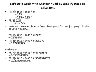 Let’s Do It Again with Another Number. Let’s try 0 and re-
                            calculate…
• PR(A)= 0.15 + 0.85 * 0
      = 0.15
      = 0.15 + 0.85 *
• PR(B) 0.15
      = 0.2775
• Now we have calculated a “next best guess” so we just plug it in the
  equation again…

• PR(A)= 0.15 + 0.85 * 0.2775
  = 0.385875
• PR(B)= 0.15 + 0.85 * 0.385875
  = 0.47799375

And again…
• PR(A)= 0.15 + 0.85 * 0.47799375
  = 0.5562946875
• PR(B)= 0.15 + 0.85 * 0.5562946875
  = 0.622850484375
 
