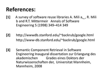 References:
[1]   A survey of software reuse libraries A. Mili a,_, R. Mili
      b and R.T. Mittermeir Annals of Software
      Engineering 5 (1998) 349–414 349

[2]   http://wwwdb.stanford.edu/~backrub/google.html
      http://www-db.stanford.edu/~backrub/google.html

[3]   Semantic Component Retrieval in Software
      Engineering Inaugural dissertation zur Erlangung des
      akademischen       Grades eines Doktors der
      Naturwissenschaften der, Universitat Mannheim,
      Mannheim, 2008
 