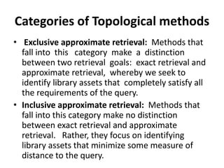 Categories of Topological methods
• Exclusive approximate retrieval: Methods that
  fall into this category make a distinction
  between two retrieval goals: exact retrieval and
  approximate retrieval, whereby we seek to
  identify library assets that completely satisfy all
  the requirements of the query.
• Inclusive approximate retrieval: Methods that
  fall into this category make no distinction
  between exact retrieval and approximate
  retrieval. Rather, they focus on identifying
  library assets that minimize some measure of
  distance to the query.
 