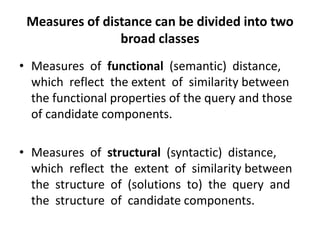 Measures of distance can be divided into two
                broad classes
• Measures of functional (semantic) distance,
  which reflect the extent of similarity between
  the functional properties of the query and those
  of candidate components.

• Measures of structural (syntactic) distance,
  which reflect the extent of similarity between
  the structure of (solutions to) the query and
  the structure of candidate components.
 
