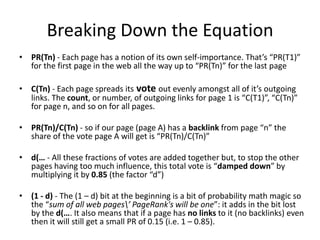 Breaking Down the Equation
• PR(Tn) - Each page has a notion of its own self-importance. That’s “PR(T1)”
  for the first page in the web all the way up to “PR(Tn)” for the last page

• C(Tn) - Each page spreads its vote out evenly amongst all of it’s outgoing
  links. The count, or number, of outgoing links for page 1 is “C(T1)”, “C(Tn)”
  for page n, and so on for all pages.

• PR(Tn)/C(Tn) - so if our page (page A) has a backlink from page “n” the
  share of the vote page A will get is “PR(Tn)/C(Tn)”

• d(… - All these fractions of votes are added together but, to stop the other
  pages having too much influence, this total vote is “damped down” by
  multiplying it by 0.85 (the factor “d”)

• (1 - d) - The (1 – d) bit at the beginning is a bit of probability math magic so
  the “sum of all web pages’ PageRank's will be one”: it adds in the bit lost
  by the d(…. It also means that if a page has no links to it (no backlinks) even
  then it will still get a small PR of 0.15 (i.e. 1 – 0.85).
 