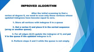 IMPROVED ALGORITHM
After the initial scanning to find a
vertex of degree 0, we need to scan only those vertices whose
updated indegrees have become equal to zero.
1. Store all vertices with indegree 0 in a queue
2. Get a vertex U and place it in the sorted sequence
(array or another queue).
3. For all edges (U,V) update the indegree of V, and put
V in the queue if the updated indegree is 0.
4. Perform steps 2 and 3 while the queue is not empty.
8
 