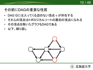 その前にDAGの重要な性質
• DAG Gには入ってくる辺のない頂点 v が存在する
• それらの頂点はトポロジカルソートの最初の頂点になれる
• その頂点を除いたグラフもDAGである
• 以下、繰り返し
10 / 46
 