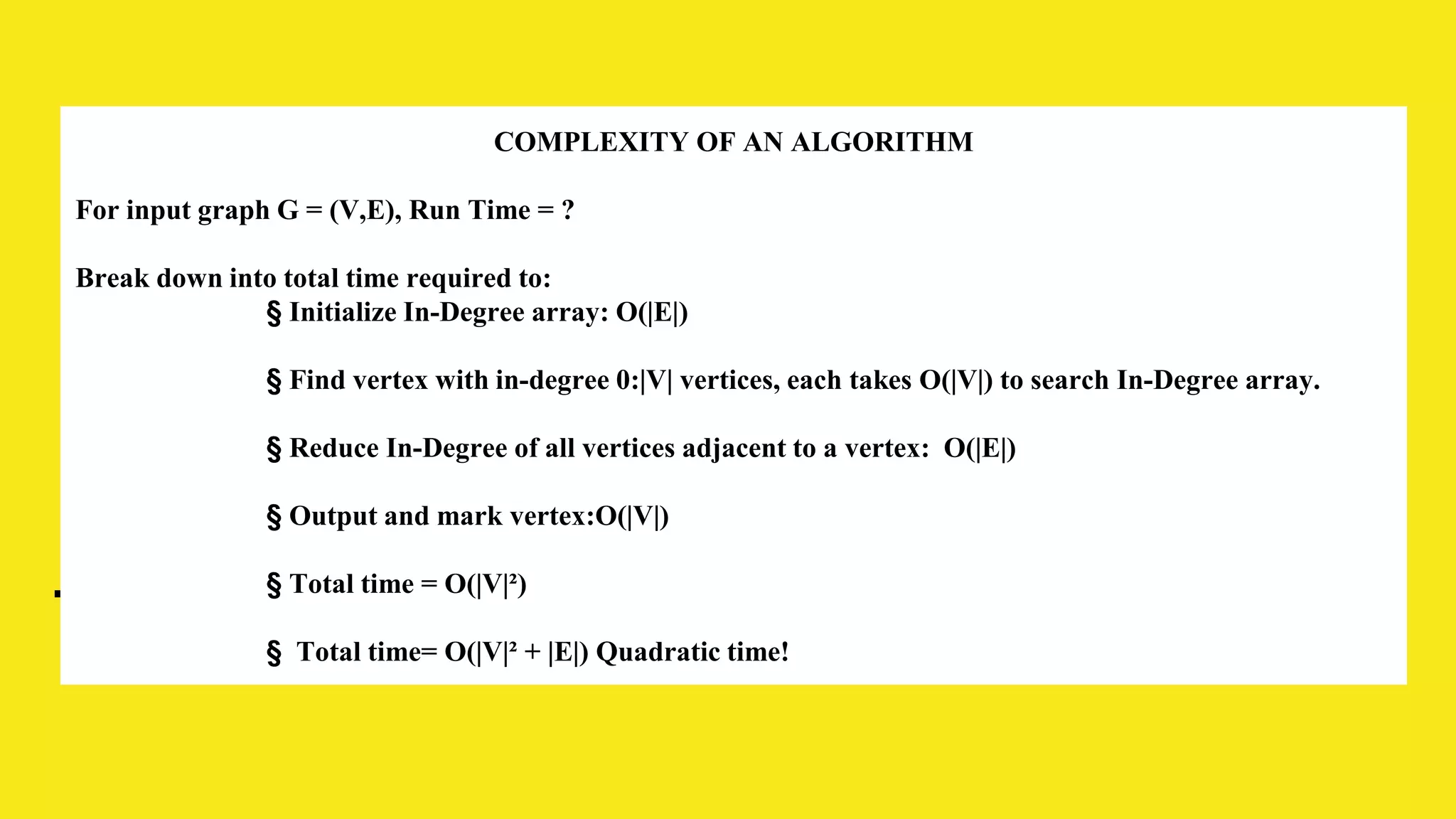 COMPLEXITY OF AN ALGORITHM
For input graph G = (V,E), Run Time = ?
Break down into total time required to:
§ Initialize In-Degree array: O(|E|)
§ Find vertex with in-degree 0:|V| vertices, each takes O(|V|) to search In-Degree array.
§ Reduce In-Degree of all vertices adjacent to a vertex: O(|E|)
§ Output and mark vertex:O(|V|)
§ Total time = O(|V|²)
§ Total time= O(|V|² + |E|) Quadratic time!
 