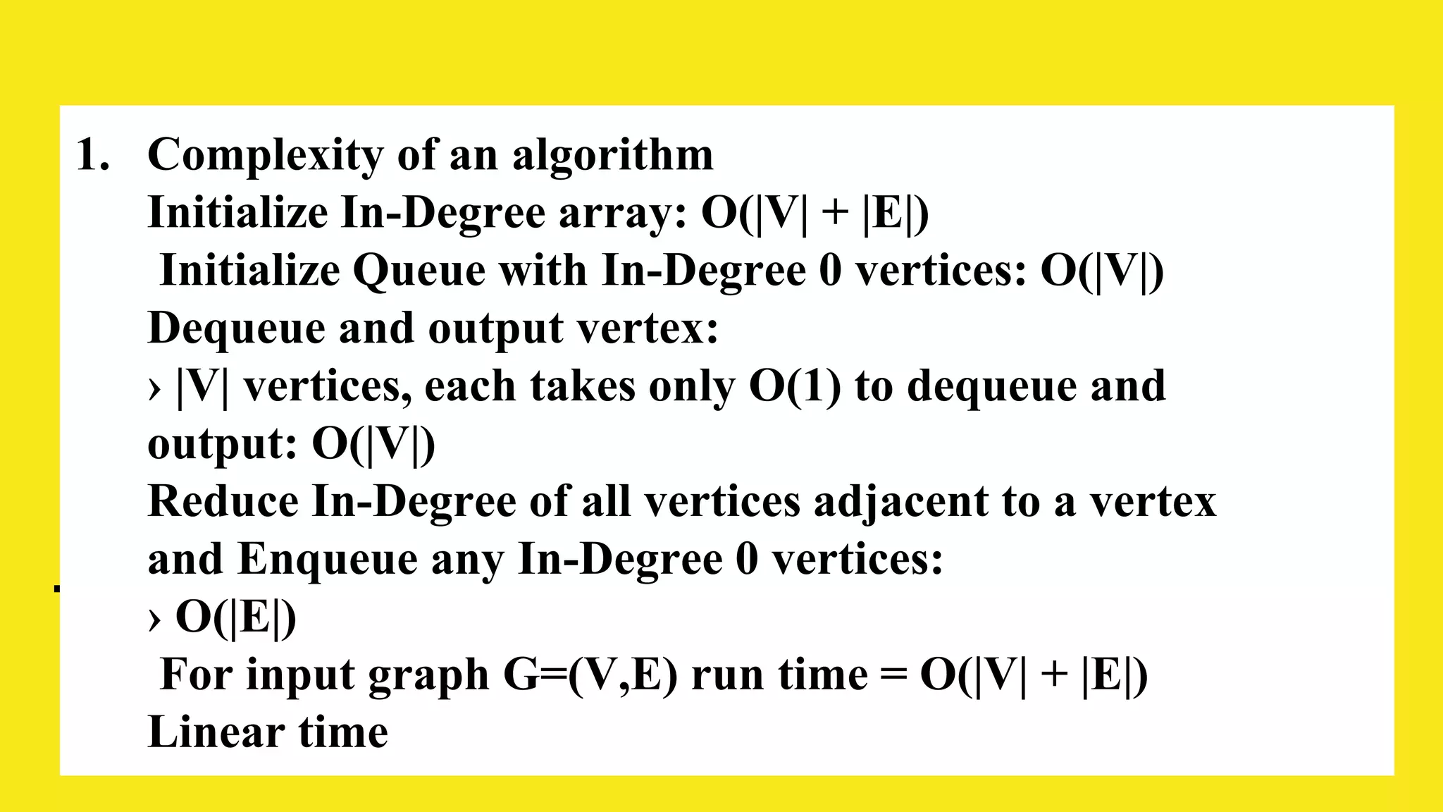 1. Complexity of an algorithm
Initialize In-Degree array: O(|V| + |E|)
Initialize Queue with In-Degree 0 vertices: O(|V|)
Dequeue and output vertex:
› |V| vertices, each takes only O(1) to dequeue and
output: O(|V|)
Reduce In-Degree of all vertices adjacent to a vertex
and Enqueue any In-Degree 0 vertices:
› O(|E|)
For input graph G=(V,E) run time = O(|V| + |E|)
Linear time
 