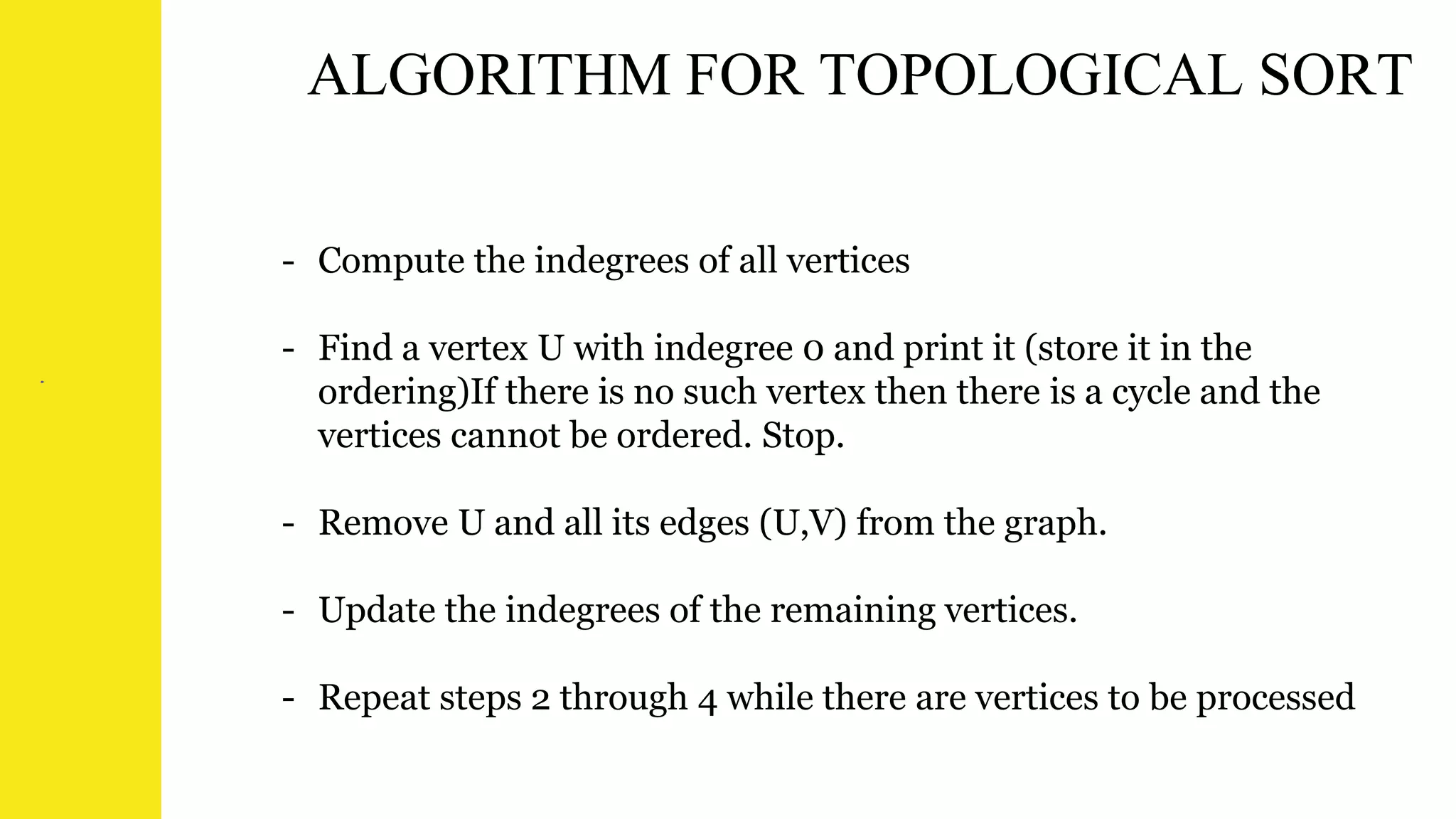 ALGORITHM FOR TOPOLOGICAL SORT
- Compute the indegrees of all vertices
- Find a vertex U with indegree 0 and print it (store it in the
ordering)If there is no such vertex then there is a cycle and the
vertices cannot be ordered. Stop.
- Remove U and all its edges (U,V) from the graph.
- Update the indegrees of the remaining vertices.
- Repeat steps 2 through 4 while there are vertices to be processed
 