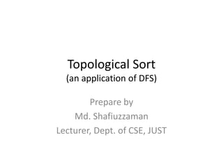 Topological Sort
(an application of DFS)
Prepare by
Md. Shafiuzzaman
Lecturer, Dept. of CSE, JUST
 