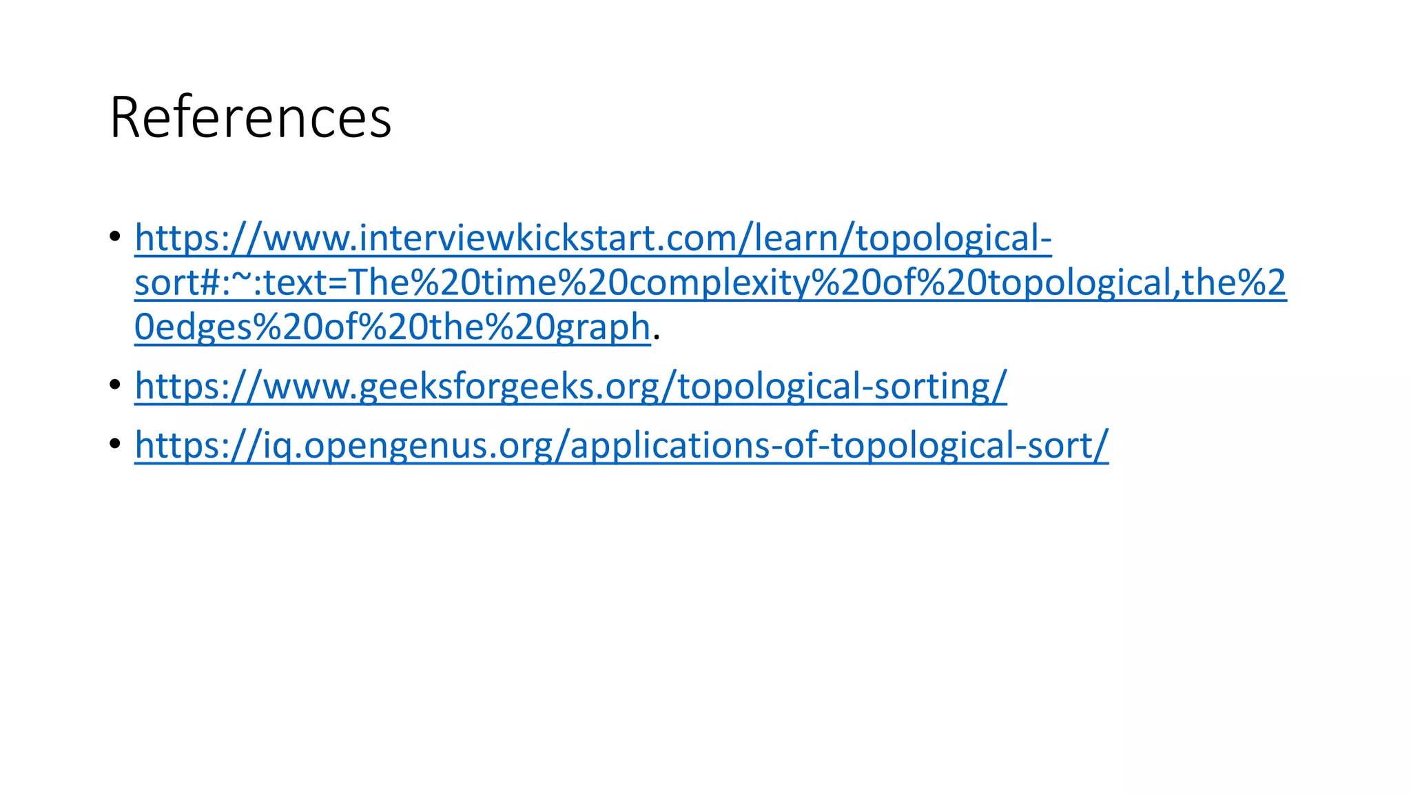 References
• https://www.interviewkickstart.com/learn/topological-
sort#:~:text=The%20time%20complexity%20of%20topological,the%2
0edges%20of%20the%20graph.
• https://www.geeksforgeeks.org/topological-sorting/
• https://iq.opengenus.org/applications-of-topological-sort/
 