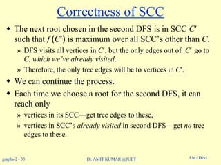 graphs-2 - 33 Lin / DeviDr. AMIT KUMAR @JUET
Correctness of SCC
 The next root chosen in the second DFS is in SCC C
such that f (C) is maximum over all SCC’s other than C.
» DFS visits all vertices in C, but the only edges out of C go to
C, which we’ve already visited.
» Therefore, the only tree edges will be to vertices in C.
 We can continue the process.
 Each time we choose a root for the second DFS, it can
reach only
» vertices in its SCC—get tree edges to these,
» vertices in SCC’s already visited in second DFS—get no tree
edges to these.
 