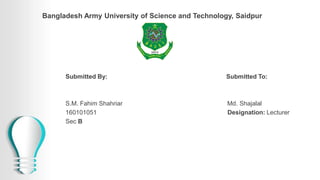 Bangladesh Army University of Science and Technology, Saidpur
Submitted By: Submitted To:
S.M. Fahim Shahriar Md. Shajalal
160101051 Designation: Lecturer
Sec B
 
