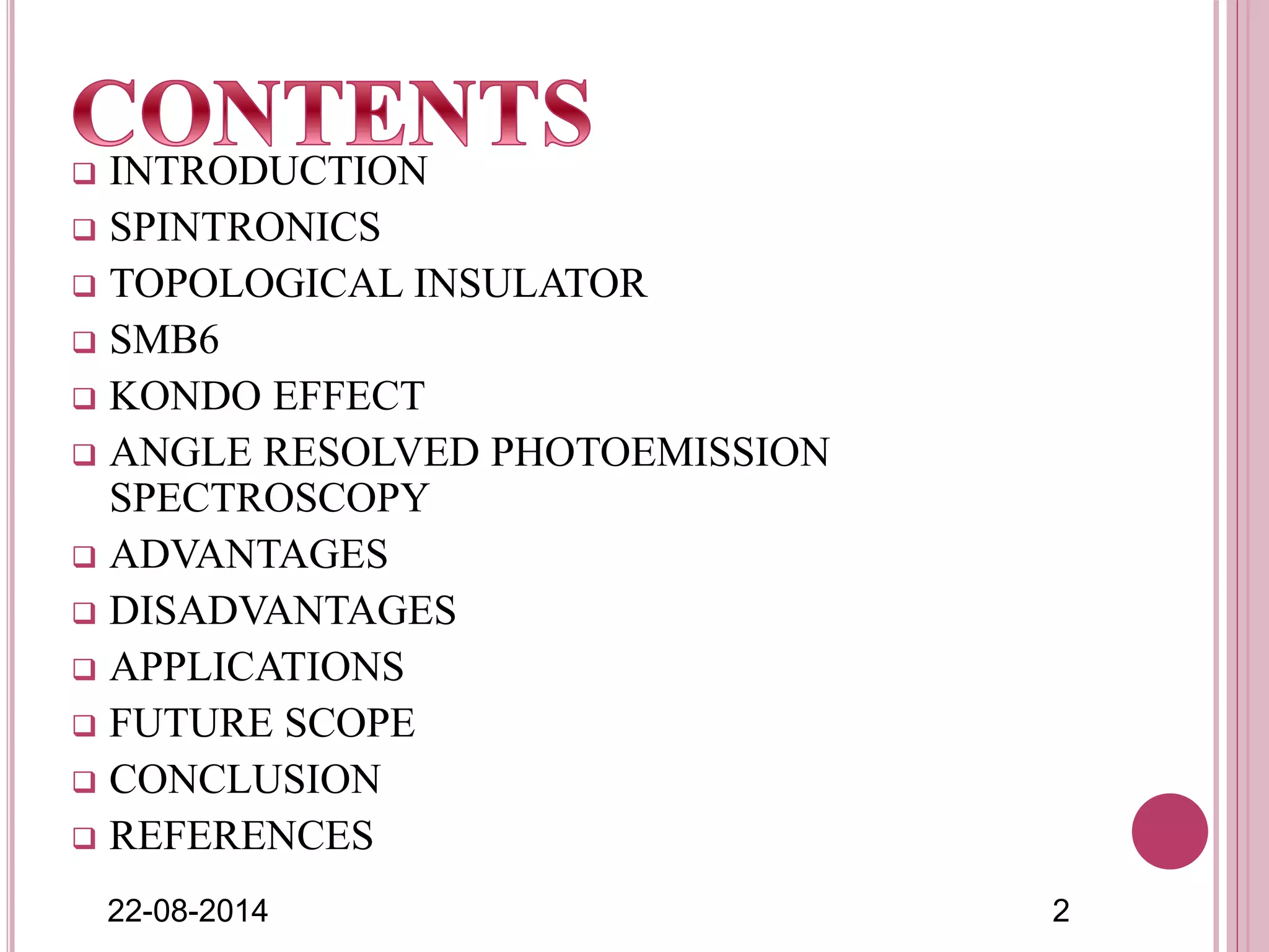  INTRODUCTION
 SPINTRONICS
 TOPOLOGICAL INSULATOR
 SMB6
 KONDO EFFECT
 ANGLE RESOLVED PHOTOEMISSION
SPECTROSCOPY
 ADVANTAGES
 DISADVANTAGES
 APPLICATIONS
 FUTURE SCOPE
 CONCLUSION
 REFERENCES
22-08-2014 2
 