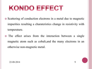  Scattering of conduction electrons in a metal due to magnetic
impurities resulting a charateristics change in resistivity with
temperature.
 The effect arises from the interaction between a single
magnetic atom such as cobalt,and the many electrons in an
otherwise non-magnetic metal.
22-08-2014 9
 