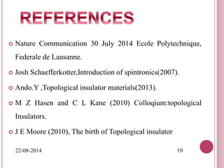  Nature Communication 30 July 2014 Ecole Polytechnique,
Federale de Lausanne.
 Josh Schaefferkotter,Introduction of spintronics(2007).
 Ando.Y ,Topological insulator materials(2013).
 M Z Hasen and C L Kane (2010) Colloqium:topological
Insulators.
 J E Moore (2010), The birth of Topological insulator
22-08-2014 19
 