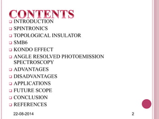  INTRODUCTION
 SPINTRONICS
 TOPOLOGICAL INSULATOR
 SMB6
 KONDO EFFECT
 ANGLE RESOLVED PHOTOEMISSION
SPECTROSCOPY
 ADVANTAGES
 DISADVANTAGES
 APPLICATIONS
 FUTURE SCOPE
 CONCLUSION
 REFERENCES
22-08-2014 2
 