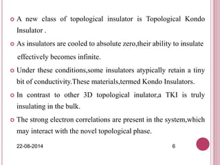  A new class of topological insulator is Topological Kondo
Insulator .
 As insulators are cooled to absolute zero,their ability to insulate
effectively becomes infinite.
 Under these conditions,some insulators atypically retain a tiny
bit of conductivity.These materials,termed Kondo Insulators.
 In contrast to other 3D topological inulator,a TKI is truly
insulating in the bulk.
 The strong electron correlations are present in the system,which
may interact with the novel topological phase.
22-08-2014 6
 