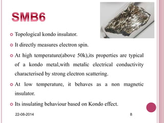  Topological kondo insulator.
 It directly measures electron spin.
 At high temperature(above 50k),its properties are typical
of a kondo metal,with metalic electrical conductivity
characterised by strong electron scattering.
 At low temperature, it behaves as a non magnetic
insulator.
 Its insulating behaviour based on Kondo effect.
22-08-2014 8
 