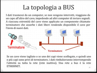 10
I dati trasmessi da un computer, se non vengono interrotti, viaggiano da
un capo all’altro del cavo, impedendo ad altri computer di inviare segnali.
A ciascuna estremità del cavo viene applicato un componente chiamato
terminatore che assorbe i dati liberi rendendo disponibile il cavo per
l’invio di nuovi dati.
Se un cavo viene tagliato o se uno dei capi viene scollegato, e quindi uno
o più capi sono privi di terminatore, i dati rimbalzeranno interrompendo
l’attività su tutta la rete (rete inattiva). Una rete a bus è la rete
ETHERNET.
La topologia a BUS
Terminatore
 
