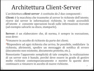 Architettura Client-Server
L’architettura client-server è costituita da 2 due componenti :
Client: è la macchina che trasmette al server le richieste dell'utente;
riceve dal server le informazioni richieste, le rende accessibili
all’utente e consente operazioni locali sulle informazioni ricevute
(ad esempio salvarle su disco, stamparle).
Server: è un elaboratore che, di norma, è sempre in esecuzione,
esso deve:
0rimanere in ascolto di richieste da parte dei client;
0Rispondere ad ogni richiesta che arriva. Se possibile, soddisfare la
richiesta, altrimenti, spedire un messaggio di notifica di errore
(documento non esistente, documento protetto, etc.).
Nonostante l’apparente semplicità di tale compito, la realizzazione
di un server non è banale, perché deve essere in grado di gestire
molte richieste contemporaneamente e mentre fa questo deve
continuare a rimanere in ascolto di nuove richieste.
2
 