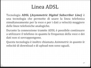 Linea ADSL
Tecnologia ADSL (Asymmetric Digital Subscriber Line) è
una tecnologia che permette di usare la linea telefonica
simultaneamente per la voce e per i dati a velocità maggiore
delle linee telefoniche analogiche.
Durante la connessione tramite ADSL è possibile continuare
a utilizzare il telefono in quanto le frequenze della voce e dei
dati non si sovrappongono.
Questa tecnologia è inoltre chiamata Asimmetric in quanto le
velocità di download e di upload non sono uguali.
23
 
