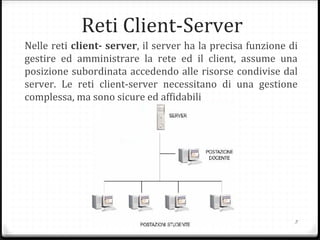 Reti Client-Server
Nelle reti client- server, il server ha la precisa funzione di
gestire ed amministrare la rete ed il client, assume una
posizione subordinata accedendo alle risorse condivise dal
server. Le reti client-server necessitano di una gestione
complessa, ma sono sicure ed affidabili
3
 