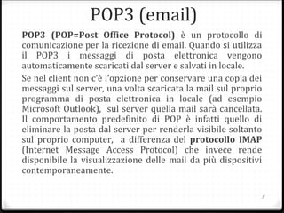 POP3 (email)
POP3 (POP=Post Office Protocol) è un protocollo di
comunicazione per la ricezione di email. Quando si utilizza
il POP3 i messaggi di posta elettronica vengono
automaticamente scaricati dal server e salvati in locale.
Se nel client non c’è l’opzione per conservare una copia dei
messaggi sul server, una volta scaricata la mail sul proprio
programma di posta elettronica in locale (ad esempio
Microsoft Outlook), sul server quella mail sarà cancellata.
Il comportamento predefinito di POP è infatti quello di
eliminare la posta dal server per renderla visibile soltanto
sul proprio computer, a differenza del protocollo IMAP
(Internet Message Access Protocol) che invece rende
disponibile la visualizzazione delle mail da più dispositivi
contemporaneamente.
5
 