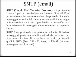 SMTP (email)
SMTP (Simple Mail Transfer Protocol) è il protocollo
standard per la trasmissione via Internet di email. È un
protocollo relativamente semplice, che prevede l’invio del
messaggio in uscita dal client al server mail, il messaggio
può essere inviato a uno o più destinatari e verificata la
loro esistenza il messaggio viene trasferito ai rispettivi
server.
SMTP è un protocollo che permette soltanto di inviare
messaggi di posta, ma non di scaricarli da un server, per
fare questo il client di posta deve usare altri protocolli,
quali il POP3 (Post Office Protocol) o l'IMAP (Internet
Message Access Protocol).
6
 
