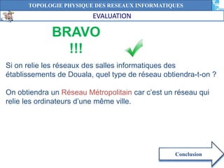 TOPOLOGIE PHYSIQUE DES RESEAUX INFORMATIQUES 
BRAVO 
!!! 
Conclusion 
EVALUATION 
Si on relie les réseaux des salles informatiques des 
établissements de Douala, quel type de réseau obtiendra-t-on ? 
On obtiendra un Réseau Métropolitain car c’est un réseau qui 
relie les ordinateurs d’une même ville. 
 