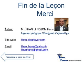Fin de la Leçon 
Merci 
Auteur: M. LIHAN LI NDJOM Hans 
Ingénieur pédagogue / Enseignant d’informatique 
Site web: lihan.blog4ever.com 
Email: lihan_hans@yahoo.fr 
lihanhans@gmail.com 
Reprendre la leçon au début 

