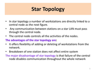 Star Topology
• In star topology a number of workstations are directly linked to a
central node as the next figure.
• Any communication between stations on a star LAN must pass
through the central node.
• The central node controls all the activities of the nodes.
The advantages of the star topology are:
• It offers flexibility of adding or deleting of workstations from the
network.
• Breakdown of one station does not affect entire system
The major disadvantage of star topology is that failure of the central
node disables communication throughout the whole network
3
 