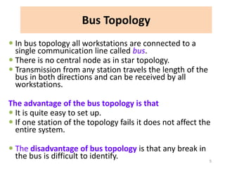 Bus Topology
 In bus topology all workstations are connected to a
single communication line called bus.
 There is no central node as in star topology.
 Transmission from any station travels the length of the
bus in both directions and can be received by all
workstations.
The advantage of the bus topology is that
 It is quite easy to set up.
 If one station of the topology fails it does not affect the
entire system.
 The disadvantage of bus topology is that any break in
the bus is difficult to identify. 5
 