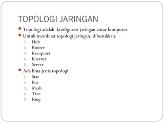 TOPOLOGI JARINGAN
Topologi adalah konfigurasi jaringan antar komputer
Untuk membuat topologi jaringan, dibutuhkan:
1. Hub
2. Router
3. Komputer
4. Internet
5. Server
Ada lima jenis topologi
1. Star
2. Bus
3. Mesh
4. Tree
5. Ring
 