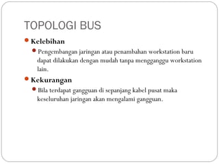 TOPOLOGI BUS
Kelebihan
Pengembangan jaringan atau penambahan workstation baru
dapat dilakukan dengan mudah tanpa mengganggu workstation
lain.
Kekurangan
Bila terdapat gangguan di sepanjang kabel pusat maka
keseluruhan jaringan akan mengalami gangguan.
 